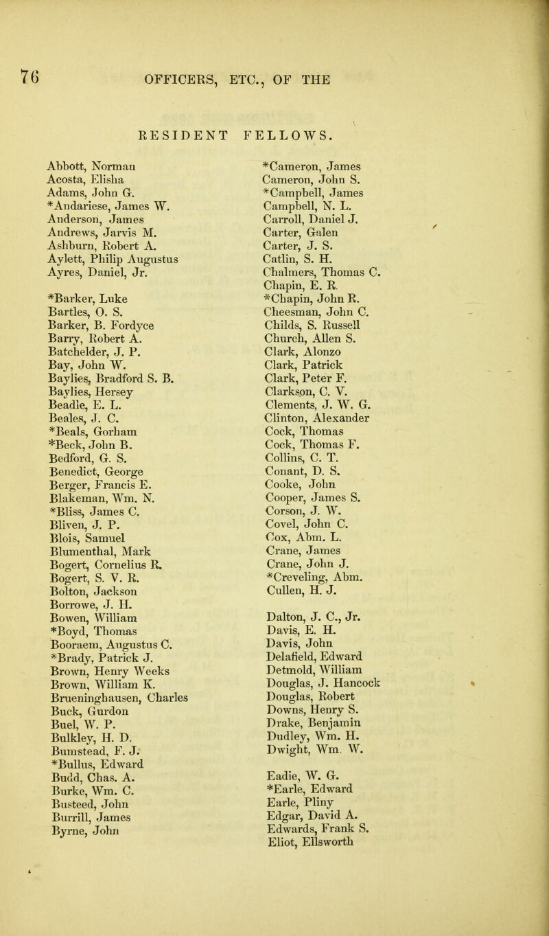 RESIDENT FELLOWS. Abbott, Norman Acosta, Elisha Adams, John G, *Andariese, James W. Anderson, James Andrews, Jarvis M. Ashburn, Robert A. Aylett, Philip Augustus Ayres, Daniel, Jr. *Barker, Luke Bartles, 0. S. Barker, B. Fordyce Barry, Robert A. Batchelder, J. P. Bay, John W. Baylies, Bradford S. B. Baylies, Hersey Beadle, E. L. Beales, J. C. *Beals, Gorham *Beck, John B. Bedford, G. S. Benedict, George Berger, Francis E. Blakeman, Wm. N. *Bliss, James C. Bliven, J. P. Blois, Samuel Blumenthal, Mark Bogert, Cornelius R. Bogert, S. V. R. Bolton, Jackson Borrowe, J. H. Bowen, William *Boyd, Thomas Booraem, Augustus C. *Brady, Patrick J. Brown, Henry Weeks Brown, William K. Brueninghausen, Charles Buck, Gurdon Buel, W. P. Bulkley, H. D. Bumstead, F. J. *Bullus, Edward Budd, Chas. A. Burke, Wm. C. Busteed, John Burrill, James Byrne, John * Cameron, James Cameron, John S. * Camp bell, James Campbell, N. L. Carroll, Daniel J. Carter, Galen Carter, J. S. Catlin, S. H. Chalmers, Thomas C. Chapin, E. R. *Chapin, John R. Cheesman, John C. Childs, S. Russell Church, Allen S. Clark, Alonzo Clark, Patrick Clark, Peter F. Clarkson, C. V. Clements, J. W. G. Clinton, Alexander Cock, Thomas Cock, Thomas F. Collins, C. T. Con ant, D. S. Cooke, John Cooper, James S. Corson, J. W. Covel, John C. Cox, Abm. L. Crane, James Crane, John J, *Creveling, Abm. CuUen, H. J. Dalton, J. C, Jr. Davis, E. H. Davis, John Delafield, Edward Detmold, William Douglas, J. Hancock Douglas, Robert Downs, Henry S. Drake, Benjamin Dudley, Wm. H. Dwight, Wm. W. Eadie, W. G. *Earle, Edward Earle, Pliny Edgar, David A. Edwards, Frank S. Eliot, Ellsworth