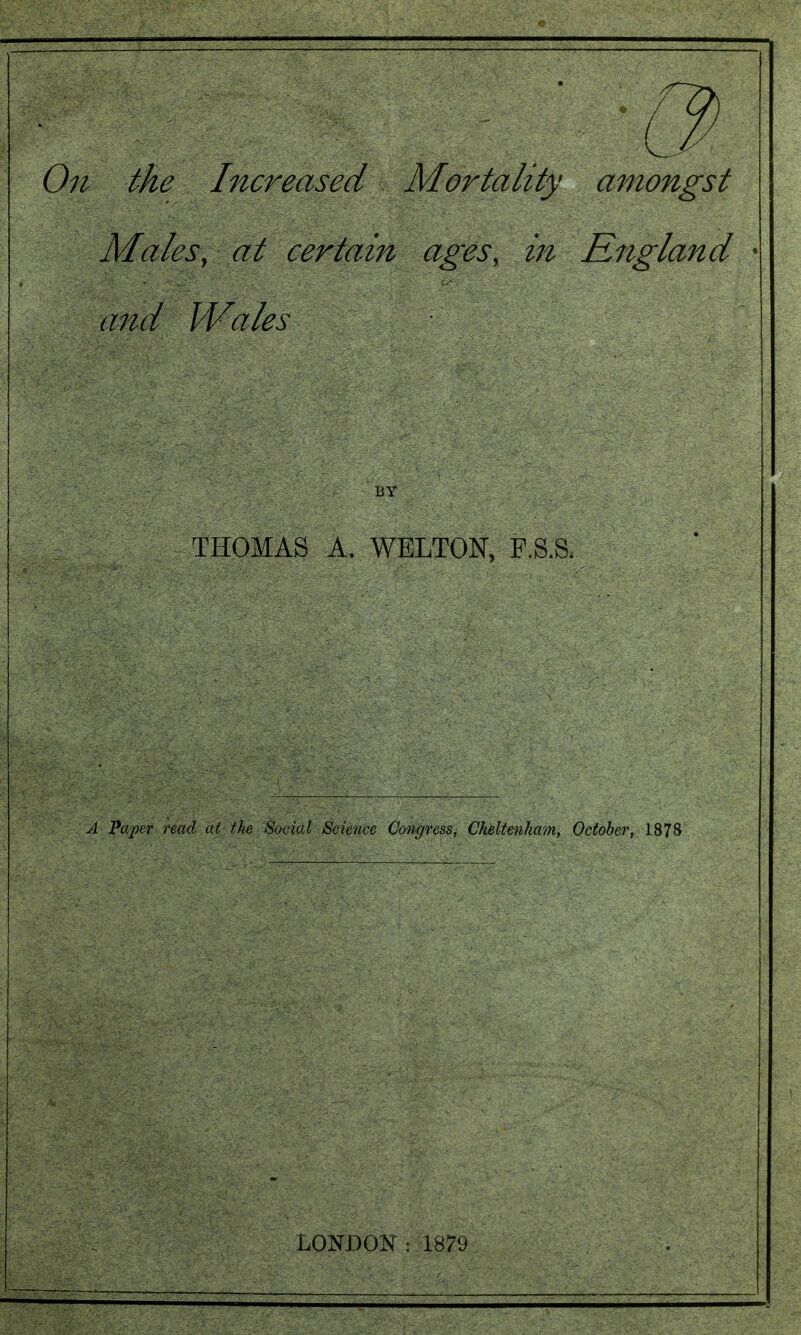 On the Increased Mortality amongst Males, at certam ages, in England * and Wales THOMAS A. WELTON, F.S.S. A Pcvper read at the Social Science Congress, Cheltenham, October, 1878 LONDON : 187y