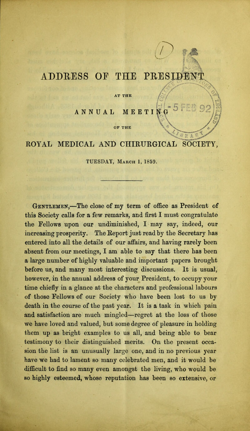 ABDEESS OP THE PRESIDEN AT THE /f.y ANNUAL MEETING^' /ITJ ROYAL MEDICAL AND CHIRURGICAL SOCIETY, TUESDAY, March 1, 1859. Gentlemen,—The close of my term of office as President of this Society calls for a few remarks, and first I must congratulate the Eellows upon our undiminished, I may say, indeed, our increasing prosperity. The Report just read by the Secretary has entered into all the details of our afiairs, and having rarely been absent from our meetings, I am able to say that there has been a large number of highly valuable and important papers brought before us, and many most interesting discussions. It is usual, however, in the annual address of your President, to occupy your time chiefly in a glance at the characters and professional labours of those Fellows of our Society who have been lost to us by death in the course of the past year. It is a task in which pain and satisfaction are much mingled—regret at the loss of those we have loved and valued, but some degree of pleasure in holding them up as bright examples to us all, and being able to bear testimony to their distinguished merits. On the present occa- sion the list is an unusually large one, and in no previous year have we had to lament so many celebrated men, and it would be difficult to find so many even amongst the living, who would be so highly esteemed, whose reputation has been so extensive, or