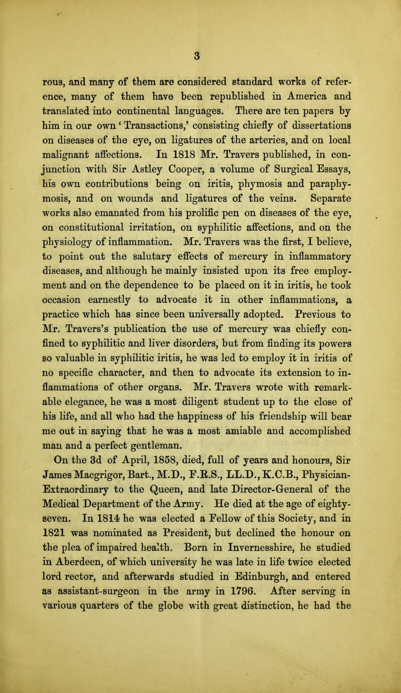 rous, and many of them are considered standard works of refer- ence, many of them have been republished in America and translated into continental languages. There are ten papers by him in our own' Transactions,' consisting chiefly of dissertations on diseases of the eye, on ligatures of the arteries, and on local malignant affections. In 1818 Mr. Travers published, in con- junction with Sir Astley Cooper, a volume of Surgical Essays, his own contributions being on iritis, phymosis and paraphy- mosis, and on wounds and ligatures of the veins. Separate works also emanated from his prolific pen on diseases of the eye, on constitutional irritation, on syphilitic affections, and on the physiology of inflammation. Mr. Travers was the first, I believe, to point out the salutary effects of mercury in inflammatory diseases, and although he mainly insisted upon its free employ- ment and on the dependence to be placed on it in iritis, he took occasion earnestly to advocate it in other inflammations, a practice which has since been universally adopted. Previous to Mr. Travers's publication the use of mercury was chiefly con- fined to syphilitic and liver disorders, but from finding its powers so valuable in syphilitic iritis, he was led to employ it in iritis of no specific character, and then to advocate its extension to in- flammations of other organs. Mr. Travers wrote with remark- able elegance, he was a most diligent student up to the close of his life, and all who had the happiness of his friendship will bear me out in saying that he was a most amiable and accomplished man and a perfect gentleman. On the 3d of April, 1858, died, full of years and honours. Sir James Macgrigor, Bart., M.D., P.E.S., LL.D.,K.C.B., Physician- Extraordinary to the Queen, and late Director-General of the Medical Department of the Army. He died at the age of eighty- seven. In 1814 he was elected a Eellow of this Society, and in 1821 was nominated as President, but declined the honour on the plea of impaired health. Born in Invernesshire, he studied in Aberdeen, of which university he was late in life twice elected lord rector, and afterwards studied in Edinburgh, and entered as assistant-surgeon in the army in 1796. After serving in various quarters of the globe with great distinction, he had the