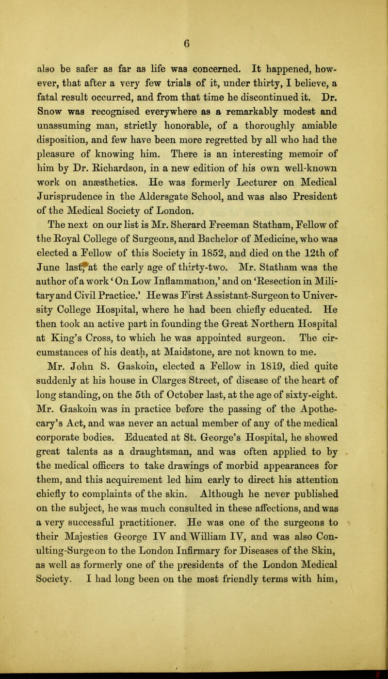 also be safer as far as life was concerned. It happened, how- ever, that after a very few trials of it, under thirty, I believe, a fatal result occurred, and from that time he discontinued it. Dr. Snow was recognised everywhere as a remarkably modest and unassuming man, strictly honorable, of a thoroughly amiable disposition, and few have been more regretted by all who had the pleasure of knowing him. There is an interesting memoir of him by Dr. Richardson, in a new edition of his own well-known work on anaesthetics. He was formerly Lecturer on Medical Jurisprudence in the Aldersgate School, and was also President of the Medical Society of London. The next on our list is Mr. Sherard Freeman Statham, Fellow of the Eoyal College of Surgeons, and Bachelor of Medicine, who was elected a Fellow of this Society in 1852, and died on the 12th of June lastj^at the early age of thirty-two. Mr. Statham was the author of a work' On Low Inflammation,' and on 'Eesection in Mili- tary and Civil Practice.' He was First Assistant-Surgeon to Univer- sity College Hospital, where he had been chiefly educated. He then took an active part in founding the Great Northern Hospital at King's Cross, to which he was appointed surgeon. The cir- cumstances of his death, at Maidstone, are not known to me. Mr. John S. Graskoin, elected a Fellow in 1819, died quite suddenly at his house in Clarges Street, of disease of the heart of long standing, on the 5th of October last, at the age of sixty-eight. Mr. Gaskoin was in practice before the passing of the Apothe- cary's Act, and was never an actual member of any of the medical corporate bodies. Educated at St. George's Hospital, he showed great talents as a draughtsman, and was often applied to by the medical officers to take drawings of morbid appearances for them, and this acquirement led him early to direct his attention chiefly to complaints of the skin. Although he never published on the subject, he was much consulted in these aff'ecfcions, and was a very successful practitioner. He was one of the surgeons to their Majesties George lY and William IV, and was also Con- ulting-Surgeon to the London Infirmary for Diseases of the Skin, as well as formerly one of the presidents of the London Medical Society. I had long been on the most friendly terms with him,