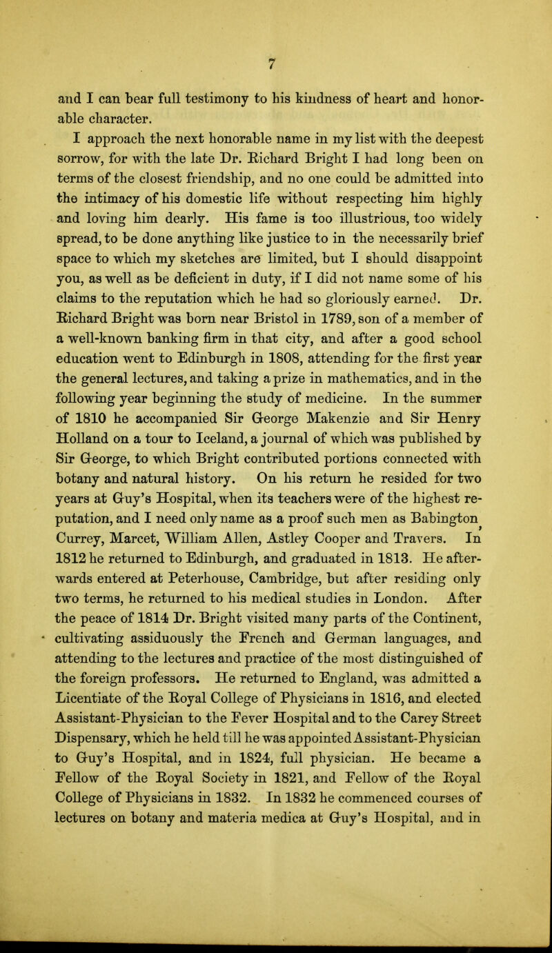 and I can bear full testimony to his kindness of heart and honor- able character. I approach the next honorable name in mj list with the deepest sorrow, for with the late Dr. Kichard Bright I had long been on terms of the closest friendship, and no one could be admitted into the intimacy of his domestic life without respecting him highly and loving him dearly. His fame is too illustrious, too widely spread, to be done anything like justice to in the necessarily brief space to which my sketches are limited, but I should disappoint you, as well as be deficient in duty, if I did not name some of his claims to the reputation which he had so gloriously earned. Dr. Richard Bright was bom near Bristol in 1789, son of a member of a well-known banking firm in that city, and after a good school education went to Edinburgh in 1808, attending for the first year the general lectures, and taking a prize in mathematics, and in the following year beginning the study of medicine. In the summer of 1810 he accompanied Sir G-eorge Makenzie and Sir Henry Holland on a tour to Iceland, a journal of which was published by Sir G-eorge, to which Bright contributed portions connected with botany and natural history. On his return he resided for two years at G-uy's Hospital, when its teachers were of the highest re- putation, and I need only name as a proof such men as Babington Currey, Marcet, William Allen, Astley Cooper and Travers. In 1812 he returned to Edinburgh, and graduated in 1813. He after- wards entered at Peterhouse, Cambridge, but after residing only two terms, he returned to his medical studies in London. After the peace of 1814 Dr. Bright visited many parts of the Continent, cultivating assiduously the French and German languages, and attending to the lectures and practice of the most distinguished of the foreign professors. He returned to England, was admitted a Licentiate of the Eoyal College of Physicians in 1816, and elected Assistant-Physician to the Eever Hospital and to the Carey Street Dispensary, which he held till he was appointed Assistant-Physician to Guy's Hospital, and in 1824, full physician. He became a Fellow of the Eoyal Society in 1821, and Fellow of the Boyal College of Physicians in 1832. In 1832 he commenced courses of lectures on botany and materia medica at Guy's Hospital, and in