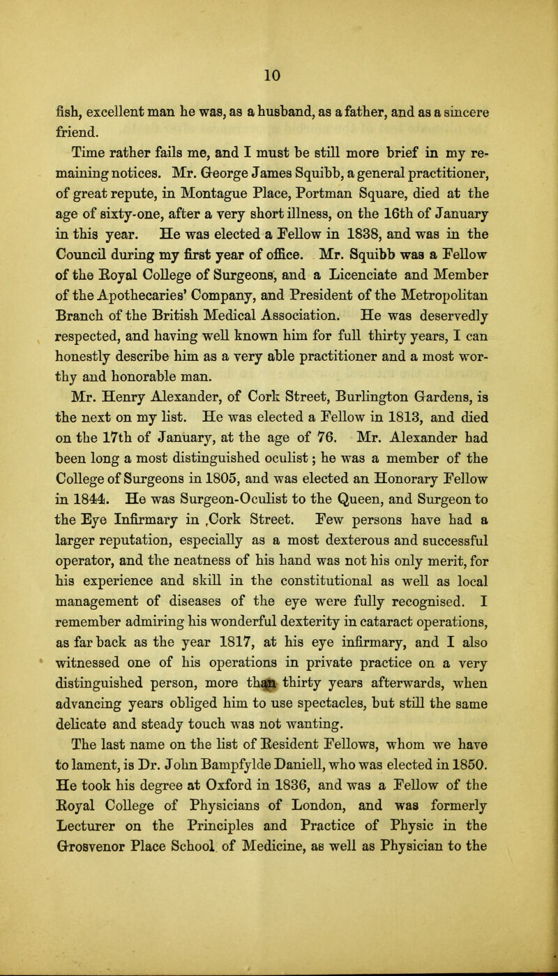 fish, excellent man he was, as a husband, as a father, and as a sincere friend. Time rather fails me, and I must be still more brief in my re- maining notices. Mr. Qeorge James Squibb, a general practitioner, of great repute, in Montague Place, Portman Square, died at the age of sixty-one, after a very short illness, on the 16th of January in this year. He was elected a Tellow in 1838, and was in the Council during my first year of of&ce. Mr. Squibb was a Fellow of the Eoyal College of Surgeons, and a Licenciate and Member of the Apothecaries* Company, and President of the Metropolitan Branch of the British Medical Association. He was deservedly respected, and having well known him for full thirty years, I can honestly describe him as a very able practitioner and a most wor- thy and honorable man. Mr. Henry Alexander, of Cork Street, Burlington Gardens, is the next on my list. He was elected a Pellow in 1813, and died on the 17th of January, at the age of 76. Mr. Alexander had been long a most distinguished oculist; he was a member of the College of Surgeons in 1805, and was elected an Honorary Pellow in 1844. He was Surgeon-Oculist to the Queen, and Surgeon to the Eye Infirmary in ,Cork Street. Few persons have had a larger reputation, especially as a most dexterous and successful operator, and the neatness of his hand was not his only merit, for his experience and skill in the constitutional as well as local management of diseases of the eye were fully recognised. I remember admiring his wonderful dexterity in cataract operations, as far back as the year 1817, at his eye infirmary, and I also witnessed one of his operations in private practice on a very distinguished person, more th^ thirty years afterwards, when advancing years obliged him to use spectacles, but still the same delicate and steady touch was not wanting. The last name on the list of Besident Fellows, whom we have to lament, is Dr. John Bampfylde Daniell, who was elected in 1850. He took his degree at Oxford in 1836, and was a Fellow of the Royal College of Physicians of London, and was formerly Lecturer on the Principles and Practice of Physic in the Grosvenor Place School of Medicine, as well as Physician to the