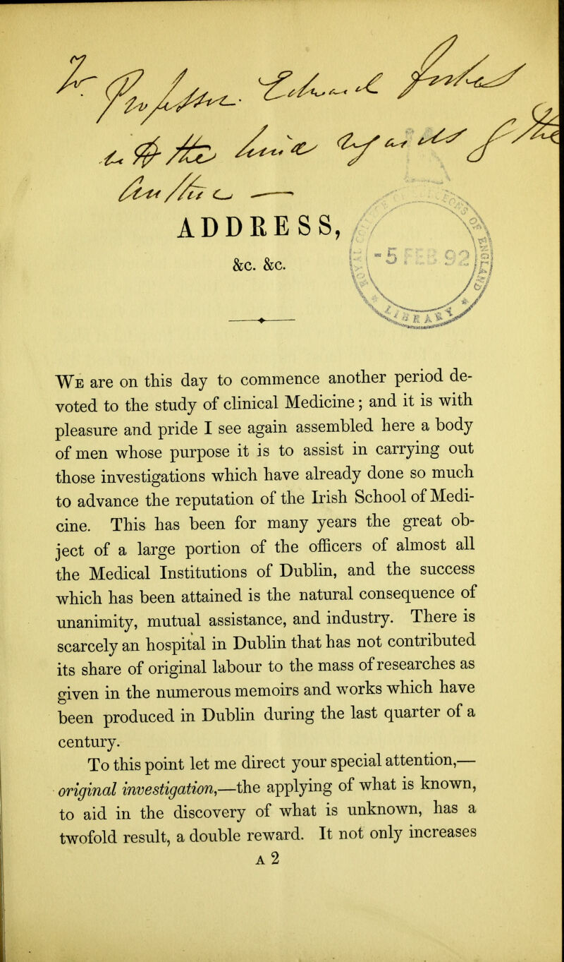 ADDRESS, . / &C. &C. We are on this day to commence another period de- voted to the study of clinical Medicine; and it is with pleasure and pride I see again assembled here a body of men whose purpose it is to assist in carrying out those investigations which have already done so much to advance the reputation of the Irish School of Medi- cine. This has been for many years the great ob- ject of a large portion of the officers of almost all the Medical Institutions of Dubhn, and the success which has been attained is the natural consequence of unanimity, mutual assistance, and industry. There is scarcely an hospital in Dubhn that has not contributed its share of original labour to the mass of researches as given in the numerous memoirs and works which have been produced in Dubhn during the last quarter of a century. To this point let me direct your special attention,— original investigation—the applying of what is known, to aid in the discovery of what is unknown, has a twofold result, a double reward. It not only increases a2