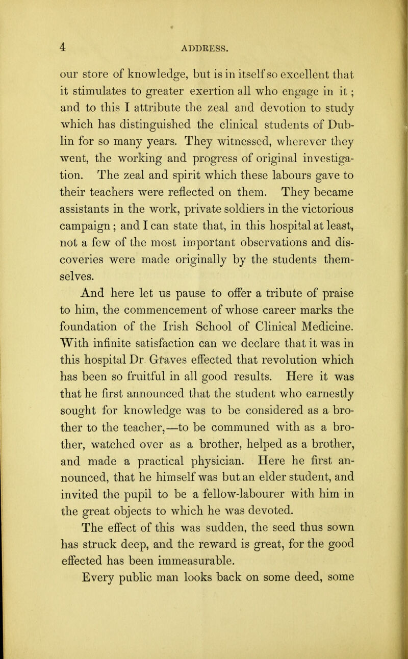 our store of knowledge, but is in itself so excellent that it stimulates to greater exertion all who engage in it; and to this I attribute the zeal and devotion to study which has distinguished the clinical students of Dub- lin for so many years. They witnessed, wherever they went, the working and progress of original investiga- tion. The zeal and spirit which these labours gave to their teachers were reflected on them. They became assistants in the work, private soldiers in the victorious campaign; and I can state that, in this hospital at least, not a few of the most important observations and dis- coveries were made originally by the students them- selves. And here let us pause to offer a tribute of praise to him, the commencement of whose career marks the foundation of the Irish School of Clinical Medicine. With infinite satisfaction can we declare that it was in this hospital Dr. Gtaves effected that revolution which has been so fruitful in all good results. Here it was that he first announced that the student who earnestly sought for knowledge was to be considered as a bro- ther to the teacher,—to be communed with as a bro- ther, watched over as a brother, helped as a brother, and made a practical physician. Here he first an- nounced, that he himself was but an elder student, and invited the pupil to be a fellow-labourer with him in the great objects to which he was devoted. The effect of this was sudden, the seed thus sown has struck deep, and the reward is great, for the good effected has been immeasurable. Every public man looks back on some deed, some