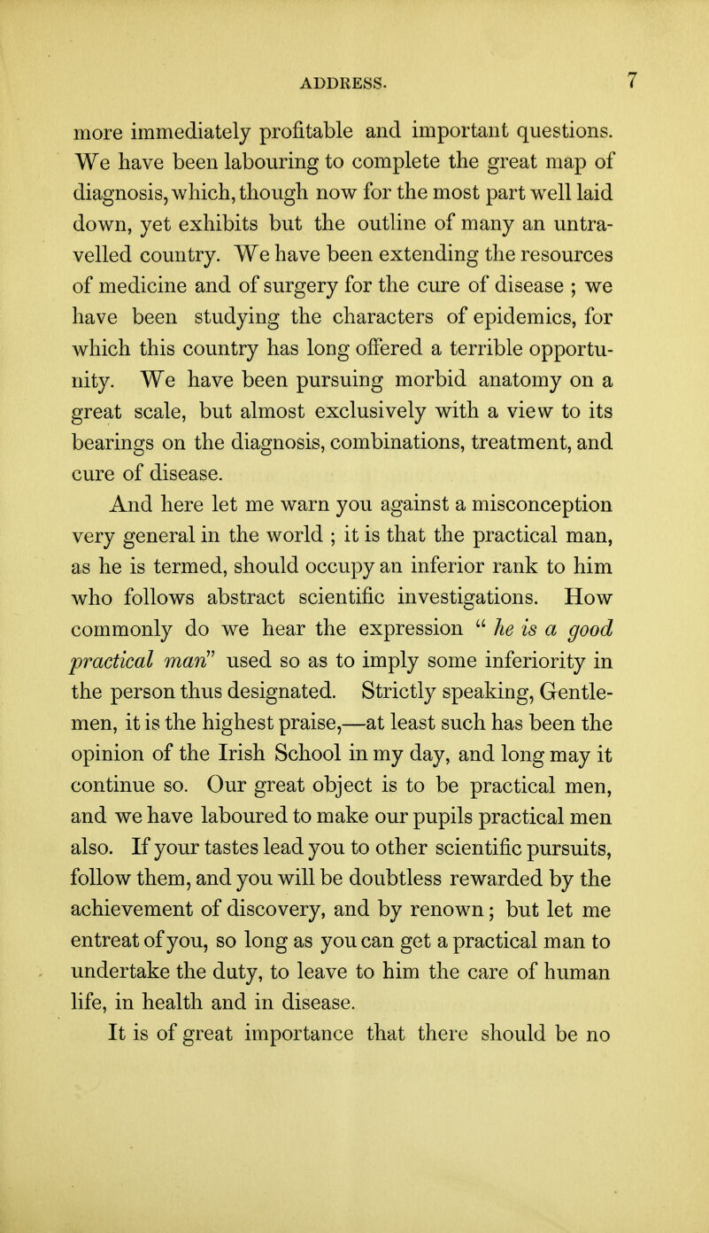 more immediately profitable and important questions. We have been labouring to complete the great map of diagnosis, which, though now for the most part well laid down, yet exhibits but the outline of many an untra- velled country. We have been extending the resources of medicine and of surgery for the cure of disease ; we have been studying the characters of epidemics, for which this country has long offered a terrible opportu- nity. We have been pursuing morbid anatomy on a great scale, but almost exclusively with a view to its bearings on the diagnosis, combinations, treatment, and cure of disease. And here let me warn you against a misconception very general in the world ; it is that the practical man, as he is termed, should occupy an inferior rank to him who follows abstract scientific investigations. How commonly do we hear the expression  he is a good practical mari!' used so as to imply some inferiority in the person thus designated. Strictly speaking, Gentle- men, it is the highest praise,—at least such has been the opinion of the Irish School in my day, and long may it continue so. Our great object is to be practical men, and we have laboured to make our pupils practical men also. If your tastes lead you to other scientific pursuits, follow them, and you will be doubtless rewarded by the achievement of discovery, and by renown; but let me entreat of you, so long as you can get a practical man to undertake the duty, to leave to him the care of human life, in health and in disease. It is of great importance that there should be no