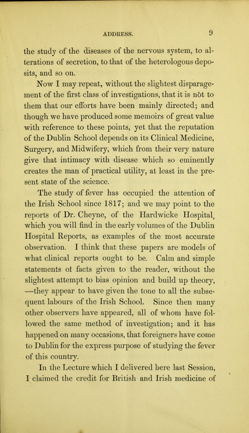 the study of the diseases of the nervous system, to al- terations of secretion, to that of the heterologous depo- sits, and so on. Now I may repeat, without the slightest disparage- ment of the first class of investigations, that it is not to them that our efforts have been mainly directed; and though we have produced some memoirs of great value with reference to these points, yet that the reputation of the Dublin School depends on its Clinical Medicine, Surgery, and Midwifery, which from their very nature give that intimacy with disease which so eminently creates the man of practical utility, at least in the pre- sent state of the science. The study of fever has occupied the attention of the Irish School since 1817; and we may point to the reports of Dr. Cheyne, of the Hardwicke Hospital, which you will find in the early volumes of the Dublin Hospital Reports, as examples of the most accurate observation. I think that these papers are models of what clinical reports ought to be. Calm and simple statements ot facts given to the reader, without the slightest attempt to bias opinion and build up theory, —they appear to have given the tone to all the subse- quent labours of the Irish School. Since then many other observers have appeared, all of whom have fol- lowed the same method of investigation; and it has happened on many occasions, that foreigners have come to Dubhn for the express purpose of studying the fever . of this country. In the Lecture which I delivered here last Session, I claimed the credit for British and Irish medicine of