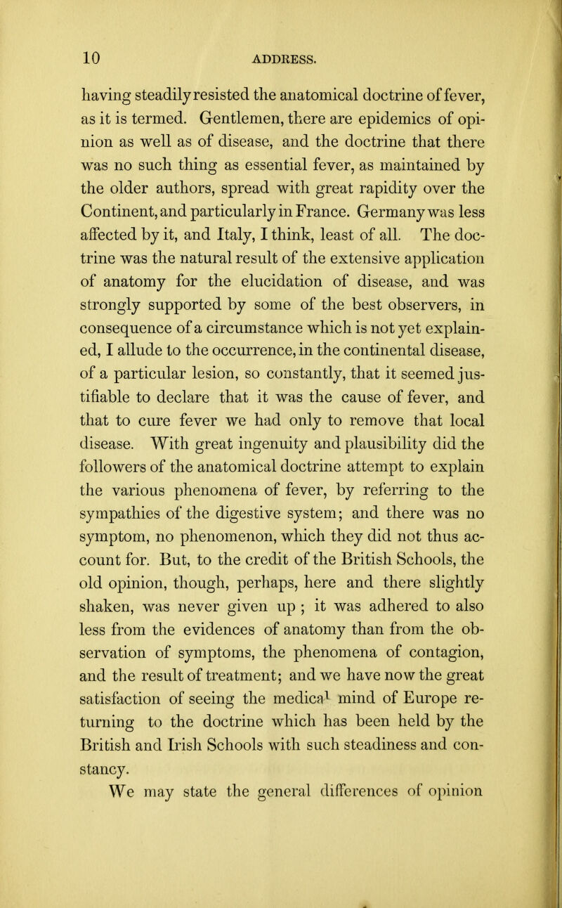 having steadily resisted the anatomical doctrine of fever, as it is termed. Gentlemen, there are epidemics of opi- nion as well as of disease, and the doctrine that there v^as no such thing as essential fever, as maintained by the older authors, spread with great rapidity over the Continent, and particularly in France. Germany was less affected by it, and Italy, I think, least of all. The doc- trine was the natural result of the extensive application of anatomy for the elucidation of disease, and was strongly supported by some of the best observers, in consequence of a circumstance which is not yet explain- ed, I allude to the occurrence, in the continental disease, of a particular lesion, so constantly, that it seemed jus- tifiable to declare that it was the cause of fever, and that to cure fever we had only to remove that local disease. With great ingenuity and plausibility did the followers of the anatomical doctrine attempt to explain the various phenomena of fever, by referring to the sympathies of the digestive system; and there was no symptom, no phenomenon, which they did not thus ac- count for. But, to the credit of the British Schools, the old opinion, though, perhaps, here and there slightly shaken, was never given up ; it was adhered to also less from the evidences of anatomy than from the ob- servation of symptoms, the phenomena of contagion, and the result of treatment; and we have now the great satisfaction of seeing the medica* mind of Europe re- turning to the doctrine which has been held by the British and Irish Schools with such steadiness and con- stancy. We may state the general differences of opinion