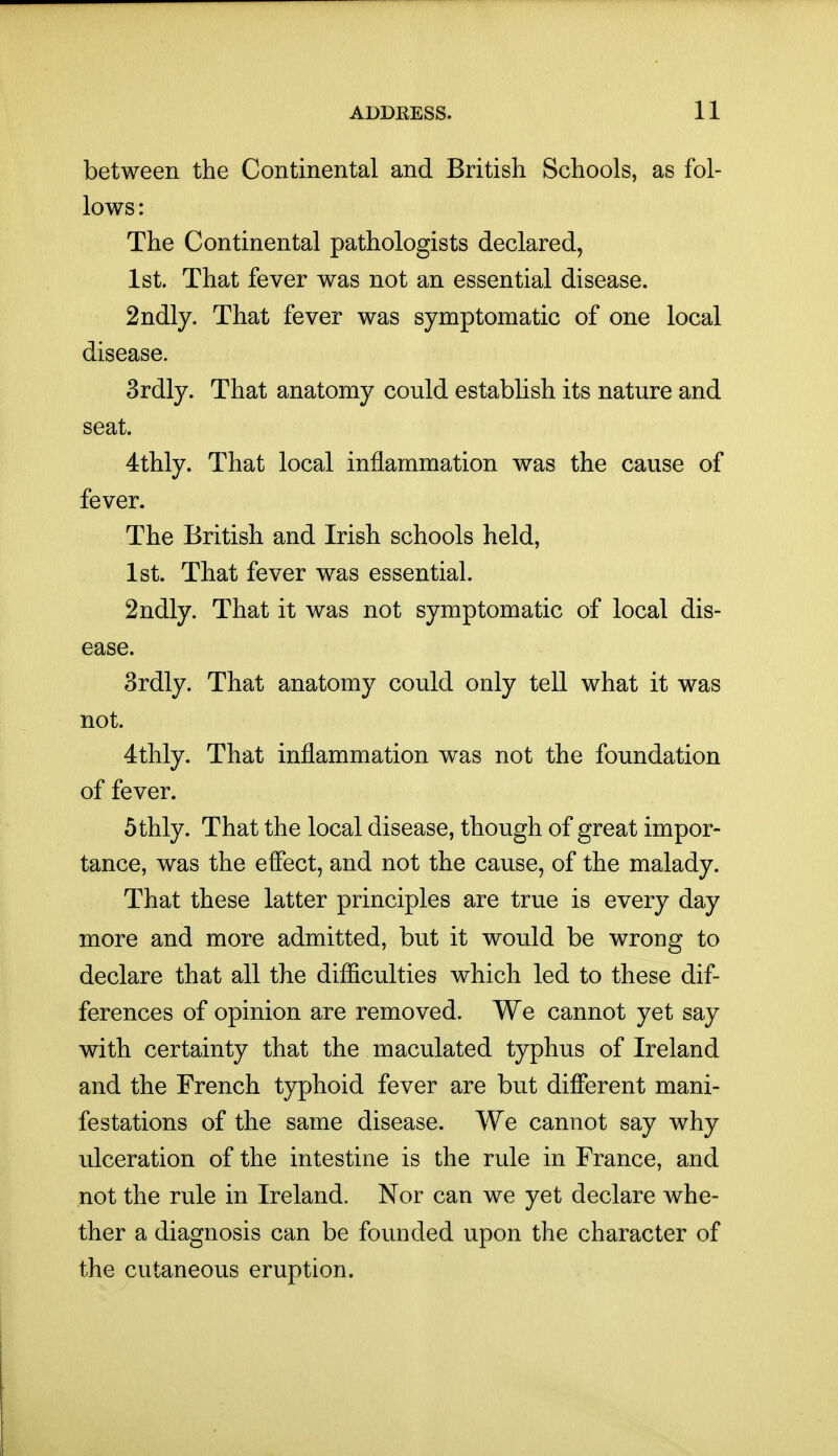 between the Continental and British Schools, as fol- lows: The Continental pathologists declared, 1st. That fever was not an essential disease. 2ndly. That fever was symptomatic of one local disease. 3rdly. That anatomy could establish its nature and seat. 4thly. That local inflammation was the cause of fever. The British and Irish schools held, 1st. That fever was essential. 2ndly. That it was not symptomatic of local dis- ease. 3rdly. That anatomy could only tell what it was not. 4thly. That inflammation was not the foundation of fever. 5thly. That the local disease, though of great impor- tance, was the effect, and not the cause, of the malady. That these latter principles are true is every day more and more admitted, but it would be wrong to declare that all the difficulties which led to these dif- ferences of opinion are removed. We cannot yet say with certainty that the maculated typhus of Ireland and the French typhoid fever are but different mani- festations of the same disease. We cannot say why ulceration of the intestine is the rule in France, and not the rule in Ireland. Nor can we yet declare whe- ther a diagnosis can be founded upon the character of the cutaneous eruption.