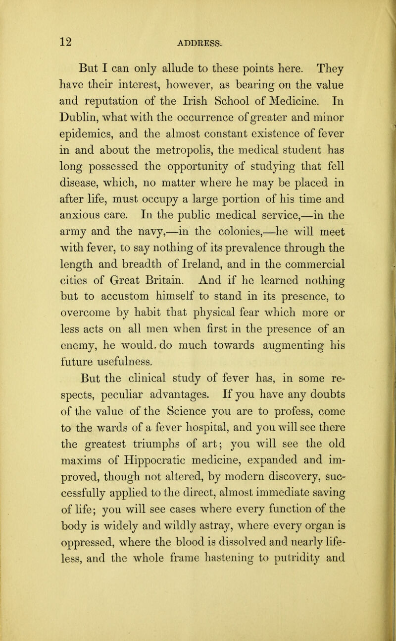 But I can only allude to these points here. They have their interest, however, as bearing on the value and reputation of the Irish School of Medicine. In Dublin, what with the occurrence of greater and minor epidemics, and the almost constant existence of fever in and about the metropolis, the medical student has long possessed the opportunity of studying that fell disease, which, no matter where he may be placed in after life, must occupy a large portion of his time and anxious care. In the public medical service,—in the army and the navy,—in the colonies,—he will meet with fever, to say nothing of its prevalence through the length and breadth of Ireland, and in the commercial cities of Great Britain. And if he learned nothing but to accustom himself to stand in its presence, to overcome by habit that physical fear which more or less acts on all men when first in the presence of an enemy, he would, do much towards augmenting his future usefulness. But the clinical study of fever has, in some re- spects, peculiar advantages. If you have any doubts of the value of the Science you are to profess, come to the wards of a fever hospital, and you will see there the greatest triumphs of art; you will see the old maxims of Hippocratic medicine, expanded and im- proved, though not altered, by modern discovery, suc- cessfully applied to the direct, almost immediate saving of life; you will see cases where every function of the body is widely and wildly astray, where every organ is oppressed, where the blood is dissolved and nearly life- less, and the whole frame hastening to putridity and