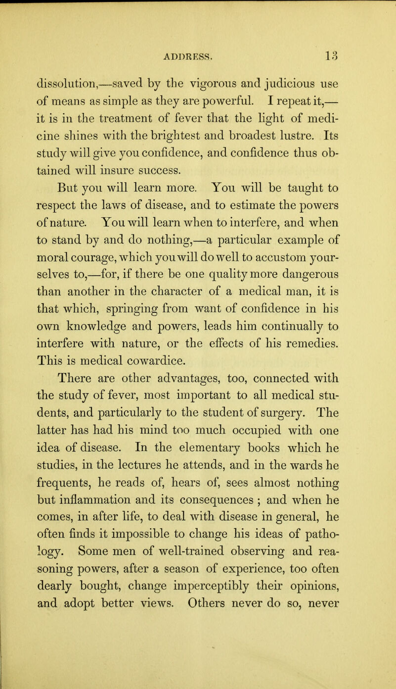 dissolution,—saved by the vigorous and judicious use of means as simple as they are powerful. I repeat it,— it is in the treatment of fever that the light of medi- cine shines with the brightest and broadest lustre. Its study will give you confidence, and confidence thus ob- tained w^ill insure success. But you will learn more. You will be taught to respect the laws of disease, and to estimate the powers of nature. You will learn when to interfere, and when to stand by and do nothing,—a particular example of moral courage, which you will do well to accustom your- selves to,—for, if there be one quality more dangerous than another in the character of a medical man, it is that which, springing from want of confidence in his own knowledge and powers, leads him continually to interfere with nature, or the effects of his remedies. This is medical cowardice. There are other advantages, too, connected with the study of fever, most important to all medical stu- dents, and particularly to the student of surgery. The latter has had his mind too much occupied with one idea of disease. In the elementary books which he studies, in the lectures he attends, and in the wards he frequents, he reads of, hears of, sees almost nothing but inflammation and its consequences ; and when he comes, in after life, to deal with disease in general, he often finds it impossible to change his ideas of patho- logy. Some men of well-trained observing and rea- soning powers, after a season of experience, too often dearly bought, change imperceptibly their opinions, and adopt better views. Others never do so, never