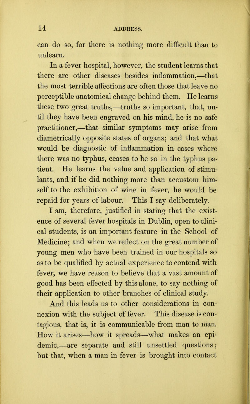 can do so, for there is nothing more difficult than to unlearn. In a fever hospital, however, the student learns that there are other diseases besides inflammation,—that the most terrible affections are often those that leave no perceptible anatomical change behind them. He learns these two great truths,—truths so important, that, un- til they have been engraved on his mind, he is no safe practitioner,—that similar symptoms may arise from diametrically opposite states of organs; and that what would be diagnostic of inflammation in cases where there was no typhus, ceases to be so in the typhus pa- tient. He learns the value and application of stimu- lants, and if he did nothing more than accustom him- self to the exhibition of wine in fever, he would be repaid for years of labour. This I say deliberately. I am, therefore, justified in stating that the exist- ence of several feVer hospitals in Dublin, open to clini- cal students, is an important feature in the School of Medicine; and when we reflect on the great number of young men who have been trained in our hospitals so as to be qualified by actual experience to contend with fever, we have reason to believe that a vast amount of good has been effected by this alone, to say nothing of their application to other branches of clinical study. And this leads us to other considerations in con- nexion with the subject of fever. This disease is con- tagious, that is, it is communicable from man to man. How it arises—how it spreads—what makes an epi- demic,—are separate and still unsettled questions; but that, when a man in fever is brought into contact