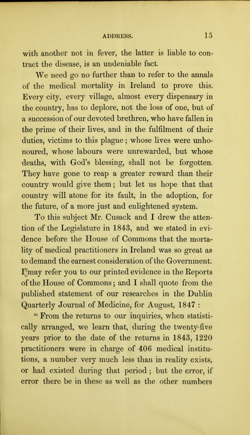with another not in fever, the latter is liable to con- tract the disease, is an undeniable fact. We need go no further than to refer to the annals of the medical mortality in Ireland to prove this. Every city, every village, almost every dispensary in the country, has to deplore, not the loss of one, but of a succession of our devoted brethren, who have fallen in the prime of their lives, and in the fulfilment of their duties, victims to this plague; whose lives were unho- noured, whose labours were unrewarded, but whose deaths, with God's blessing, shall not be forgotten. They have gone to reap a greater reward than their country would give them; but let us hope that that country will atone for its fault, in the adoption, for the future, of a more just and enlightened system. To this subject Mr. Cusack and I drew the atten- tion of the Legislature in 1843, and we stated in evi- dence before the House of Commons that the morta- lity of medical practitioners in Ireland was so great as to demand the earnest consideration of the Government. Fmay refer you to our printed evidence in the Keports of the House of Commons; and I shall quote from the published statement of our researches in the Dublin Quarterly Journal of Medicine, for August, 1847 :  From the returns to our inquiries, when statisti- cally arranged, we learn that, during the twenty-five years prior to the date of the returns in 1843, 1220 practitioners were in charge of 406 medical institu- tions, a number very much less than in reality exists, or had existed during that period ; but the error, if error there be in these as well as the other numbers