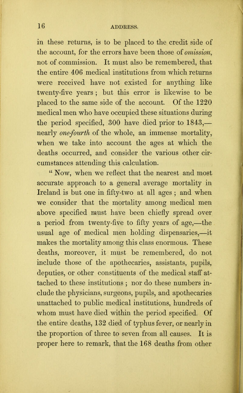 in these returns, is to be placed to the credit side of the account, for the errors have been those of omission, not of commission. It must also be remembered, that the entire 406 medical institutions from which returns were received have not existed for anything like twenty-five years ; but this error is likewise to be placed to the same side of the account. Of the 1220 medical men who have occupied these situations during the period specified, 300 have died prior to 1843,— nearly one-fourth of the whole, an immense mortality, when we take into account the ages at which the deaths occurred, and consider the various other cir- cumstances attending this calculation.  Now, when we reflect that the nearest and most accurate approach to a general average mortality in Ireland is but one in fifty-two at all ages ; and when we consider that the mortality among medical men above specified must have been chiefly spread over a period from twenty-five to fifty years of age,—the usual age of medical men holding dispensaries,—it makes the mortality among this class enormous. These deaths, moreover, it must be remembered, do not include those of the apothecaries, assistants, pupils, deputies, or other constituents of the medical staff at- tached to these institutions ; nor do these numbers in- clude the physicians, surgeons, pupils, and apothecaries unattached to public medical institutions, hundreds of whom must have died within the period specified. Of the entire deaths, 132 died of typhus fever, or nearly in the proportion of three to seven from all causes. It is proper here to remark, that the 168 deaths from other