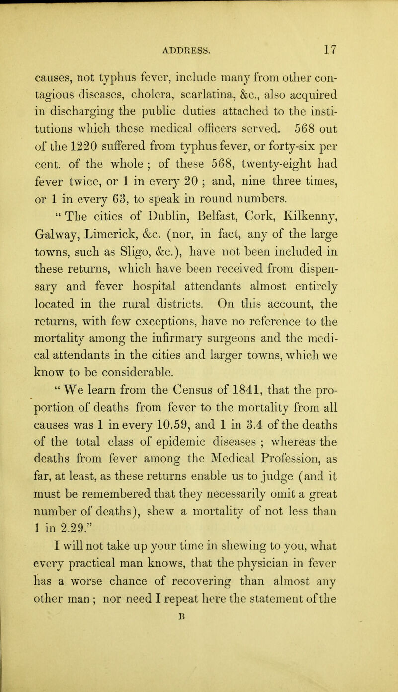 causes, not typlms fever, include many from other con- tagious diseases, cholera, scarlatina, &c., also acquired in discharging the public duties attached to the insti- tutions which these medical officers served. 568 out of the 1220 suffered from typhus fever, or forty-six per cent, of the whole ; of these 568, twenty-eight had fever twice, or 1 in every 20 ; and, nine three times, or 1 in every 63, to speak in round numbers.  The cities of Dublin, Belfast, Cork, Kilkenny, Galway, Limerick, &c. (nor, in fact, any of the large towns, such as Sligo, &c.), have not been included in these returns, which have been received from dispen- sary and fever hospital attendants almost entirely located in the rural districts. On this account, the returns, with few exceptions, have no reference to the mortality among the infirmary surgeons and the medi- cal attendants in the cities and larger towns, which we know to be considerable. We learn from the Census of 1841, that the pro- portion of deaths from fever to the mortality from all causes was 1 in every 10.59, and 1 in 3.4 of the deaths of the total class of epidemic diseases ; whereas the deaths from fever among the Medical Profession, as far, at least, as these returns enable us to judge (and it must be remembered that they necessarily omit a great number of deaths), shew a mortality of not less than 1 in 2.29. I will not take up your time in shewing to you, what every practical man knows, tliat the physician in fever has a worse chance of recovering than almost any other man ; nor need I repeat here the statement of the B