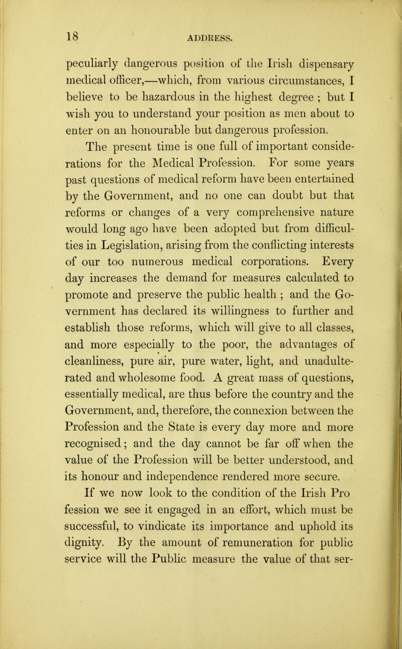 peculiarly dangerous position of the Irish dispensary medical officer,—which, from various circumstances, I believe to be hazardous in the hiorhest de^ee : but I wish you to understand your position as men about to enter on an honourable but dangerous profession. The present time is one full of important conside- rations for the Medical Profession. For some years past questions of medical reform have been entertained by the Government, and no one can doubt but that reforms or changes of a very comprehensive nature would long ago have been adopted but from difficul- ties in Legislation, arising from the conflicting interests of our too numerous medical corporations. Every day increases the demand for measures calculated to promote and preserve the public health ; and the Go- vernment has declared its willingness to further and establish those reforms, which will give to all classes, and more especially to the poor, the advantages of cleanliness, pure air, pure water, light, and unadulte- rated and wholesome food. A great mass of questions, essentially medical, are thus before the country and the Government, and, therefore, the connexion between the Profession and the State is every day more and more recognised; and the day cannot be far off when the value of the Profession will be better understood, and its honour and independence rendered more secure. If we now look to the condition of the Irish Pro fession we see it engaged in an effort, which must be successful, to vindicate its importance and uphold its dignity. By the amount of remuneration for pubhc service will the Public measure the value of that ser-