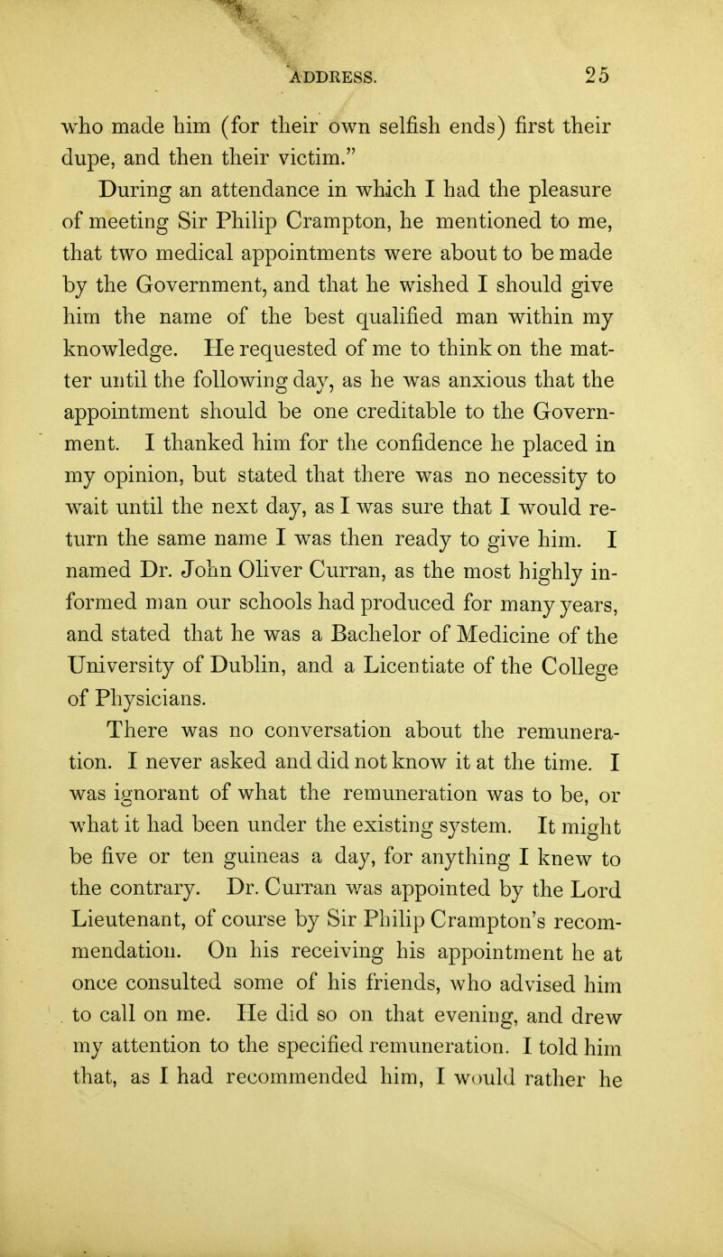 who made him (for their own selfish ends) first their dupe, and then their victim. During an attendance in which I had the pleasure of meeting Sir Philip Crampton, he mentioned to me, that two medical appointments were about to be made by the Government, and that he wished I should give him the name of the best qualified man within my knowledge. He requested of me to think on the mat- ter until the following day, as he was anxious that the appointment should be one creditable to the Govern- ment. I thanked him for the confidence he placed in my opinion, but stated that there was no necessity to wait until the next day, as I was sure that I would re- turn the same name I was then ready to give him. I named Dr. John Oliver Curran, as the most highly in- formed man our schools had produced for many years, and stated that he was a Bachelor of Medicine of the University of Dublin, and a Licentiate of the College of Physicians. There was no conversation about the remunera- tion. I never asked and did not know it at the time. I was ignorant of what the remuneration was to be, or what it had been under the existing system. It might be five or ten guineas a day, for anything I knew to the contrary. Dr. Curran was appointed by the Lord Lieutenant, of course by Sir Philip Crampton's recom- mendation. On his receiving his appointment he at once consulted some of his friends, who advised him , to call on me. He did so on that evening, and drew my attention to the specified remuneration. I told him that, as I had recommended him, I would rather he