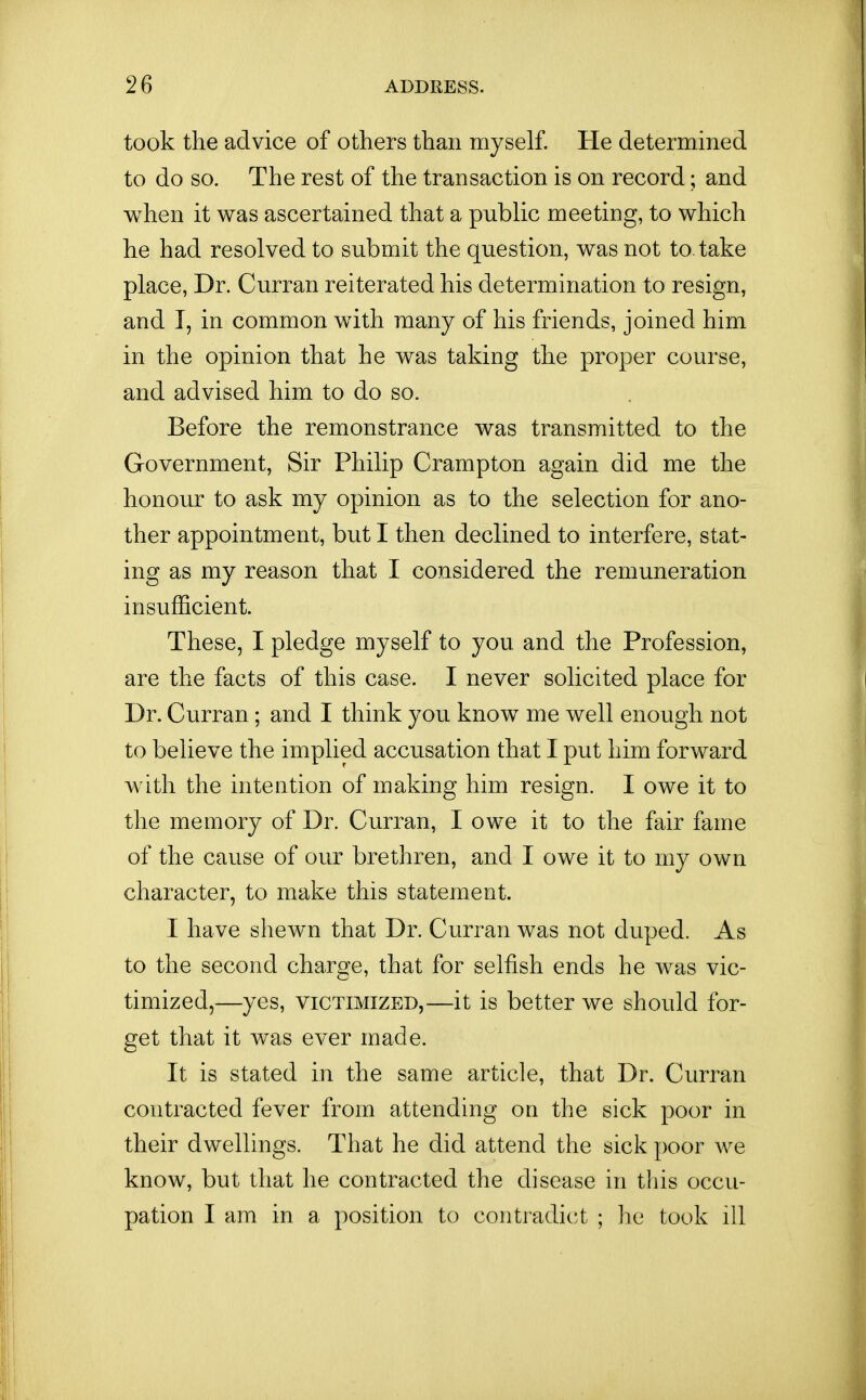 took the advice of others than myself. He determined to do so. The rest of the transaction is on record; and when it was ascertained that a public meeting, to which he had resolved to suboiit the question, was not to take place, Dr. Curran reiterated his determination to resign, and I, in common with many of his friends, joined him in the opinion that he was taking the proper course, and advised him to do so. Before the remonstrance was transmitted to the Government, Sir Philip Crampton again did me the honour to ask my opinion as to the selection for ano- ther appointment, but I then declined to interfere, stat- ing as my reason that I considered the remuneration insufficient. These, I pledge myself to you and the Profession, are the facts of this case. I never solicited place for Dr. Curran; and I think you know me well enough not to believe the implied accusation that I put him forward with the intention of making him resign. I owe it to the memory of Dr. Curran, I owe it to the fair fame of the cause of our brethren, and I owe it to my own character, to make this statement. I have shewn that Dr. Curran was not duped. As to the second charge, that for selfish ends he was vic- timized,—yes, VICTIMIZED,—it is better we should for- get that it was ever made. It is stated in the same article, that Dr. Curran contracted fever from attending on the sick poor in their dwellings. That he did attend the sick poor we know, but that he contracted the disease in this occu- pation I am in a position to contradict ; lie took ill