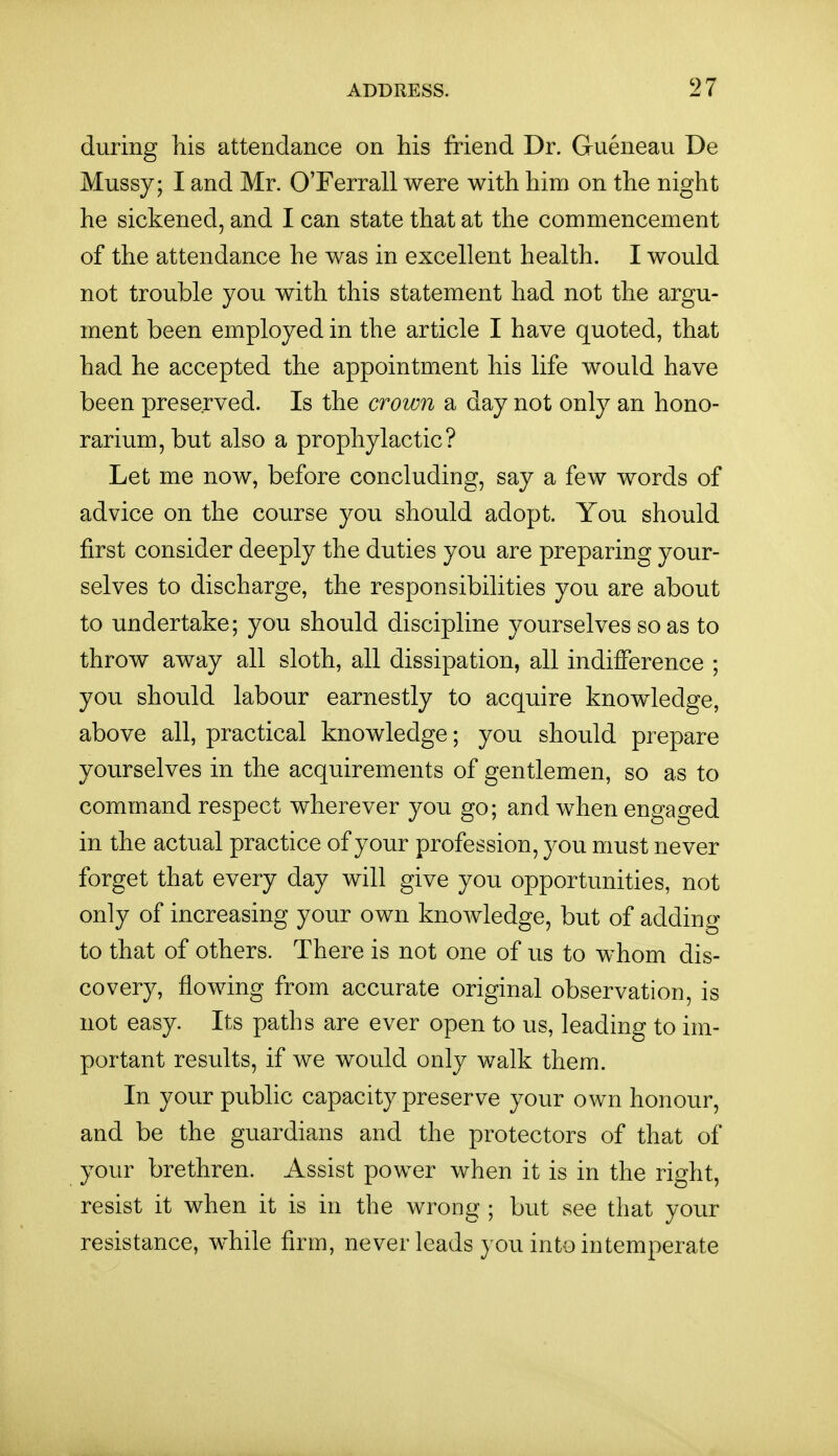 during his attendance on his friend Dr. Gueneau De Mussy; I and Mr. OTerrall were with him on the night he sickened, and I can state that at the commencement of the attendance he was in excellent health. I would not trouble you with this statement had not the argu- ment been employed in the article I have quoted, that had he accepted the appointment his life would have been preserved. Is the crown a day not only an hono- rarium, but also a prophylactic? Let me now, before concluding, say a few words of advice on the course you should adopt. You should first consider deeply the duties you are preparing your- selves to discharge, the responsibilities you are about to undertake; you should discipline yourselves so as to throw away all sloth, all dissipation, all indifference ; you should labour earnestly to acquire knowledge, above all, practical knowledge; you should prepare yourselves in the acquirements of gentlemen, so as to command respect wherever you go; and when engao-ed in the actual practice of your profession, you must never forget that every day will give you opportunities, not only of increasing your own knowledge, but of adding to that of others. There is not one of us to whom dis- covery, flowing from accurate original observation, is not easy. Its paths are ever open to us, leading to im- portant results, if we would only walk them. In your pubhc capacity preserve your own honour, and be the guardians and the protectors of that of your brethren. Assist power when it is in the right, resist it when it is in the wrong ; but see that your resistance, while firm, never leads you into intemperate