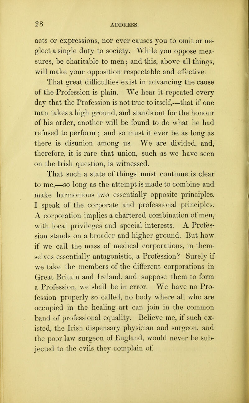 acts or expressions, nor ever causes you to omit or ne- glect a single duty to society. While you oppose mea- sures, be charitable to men ; and this, above all things, will make your opposition respectable and effective. That great difficulties exist in advancing tlie cause of the Profession is plain. We liear it repeated every day that the Profession is not true to itself^—that if one man takes a high ground, and stands out for the honour of his order, another will be found to do what he had refused to perform ; and so must it ever be as long as there is disunion among us. We are divided, and, therefore, it is rare that union, such as we have seen on the Irish question, is witnessed. That such a state of things must continue is clear to me,—so long as the attempt is made to combine and make harmonious two essentially opposite principles. I speak of the corporate and professional principles. A corporation implies a chartered combination of men, with local privileges and special interests. A Profes- sion stands on a broader and higher ground. But how if we call the mass of medical corporations, in them- selves essentially antagonistic, a Profession? Surely if we take the members of the different corporations in Great Britain and Ireland, and suppose them to form a Profession, we shall be in error. We have no Pro- fession properly so called, no body where all who are occupied in the healing art can join in the common band of professional equality. Believe me, if such ex- isted, the Irish dispensary physician and surgeon, and the poor-law surgeon of England, would never be sub- jected to the evils they complain of