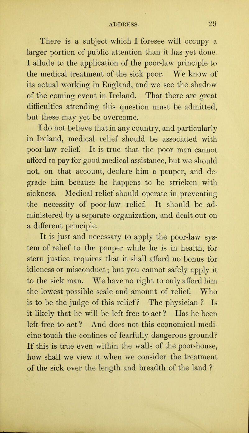There is a subject whicli I foresee will occupy a larger portion of public attention than it has yet done. I allude to the application of the poor-law principle to the medical treatment of the sick poor. We know of its actual working in England, and we see the shadow of the coming event in Ireland. That there are great difficulties attending this question must be admitted, but these may yet be overcome. I do not believe that in any country, and particularly in Ireland, medical relief should be associated with poor-law relief It is true that the poor man cannot afford to pay for good medical assistance, but we should not, on that account, declare him a pauper, and de- grade him because he happens to be stricken with sickness. Medical relief should operate in preventing the necessity of poor-law relief It should be ad- ministered by a separate organization, and dealt out on a different principle. It is just and necessary to apply the poor-law sys- tem of relief to the pauper while he is in health, for stern justice requires that it shall afford no bonus for idleness or misconduct; but you cannot safely apply it to the sick man. We have no right to only afford him the lowest possible scale and amount of relief. Who is to be the judge of this relief? The physician ? Is it likely that he will be left free to act ? Has he been left free to act ? And does not this economical medi- cine touch the confines of fearfully dangerous ground? If this is true even within the walls of the poor-house, how shall we view it when we consider the treatment of the sick over the length and breadth of the land ?