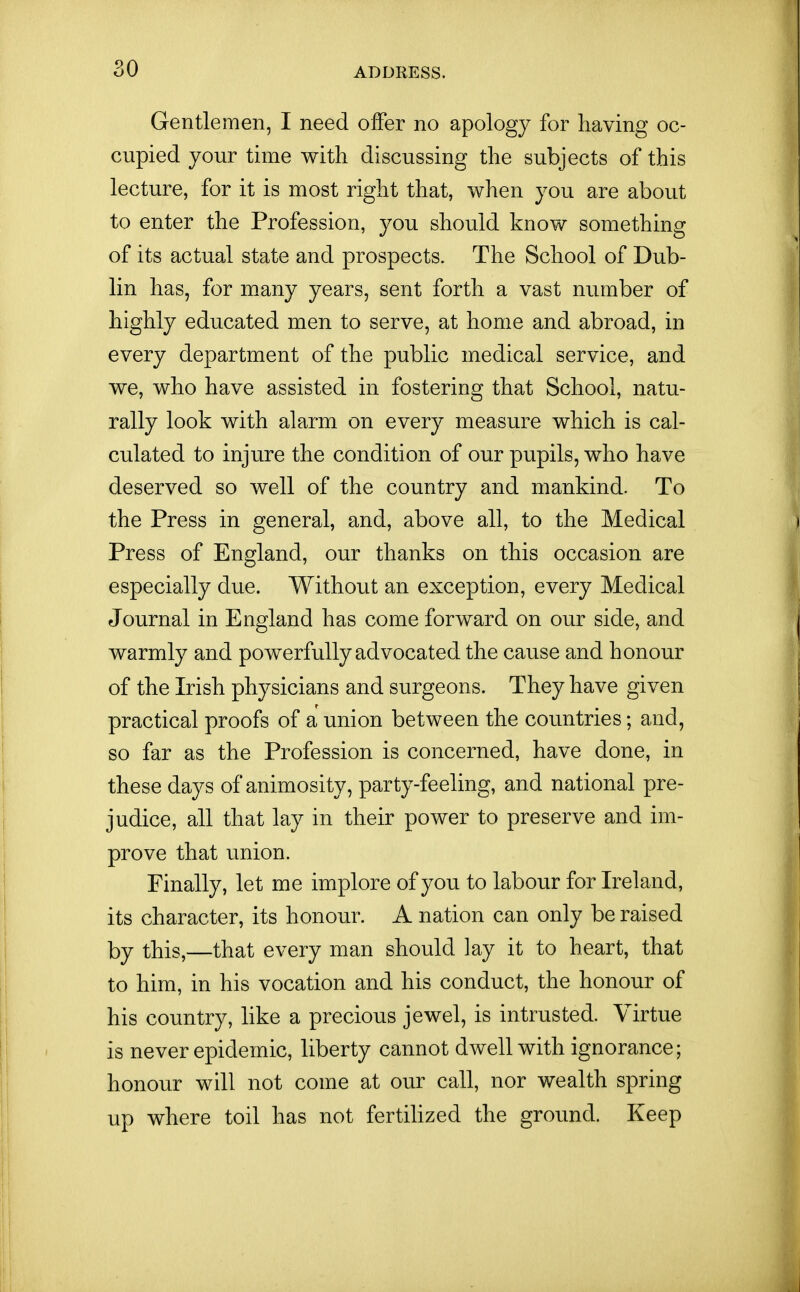 Gentlemen, I need offer no apology for having oc- cupied your time witli discussing the subjects of this lecture, for it is most right that, when you are about to enter the Profession, you should know something of its actual state and prospects. The School of Dub- lin has, for many years, sent forth a vast number of highly educated men to serve, at home and abroad, in every department of the public medical service, and we, who have assisted in fostering that School, natu- rally look with alarm on every measure which is cal- culated to injure the condition of our pupils, who have deserved so well of the country and mankind. To the Press in general, and, above all, to the Medical Press of England, our thanks on this occasion are especially due. Without an exception, every Medical Journal in England has come forward on our side, and warmly and powerfully advocated the cause and honour of the Irish physicians and surgeons. They have given practical proofs of a union between the countries; and, so far as the Profession is concerned, have done, in these days of animosity, party-feeling, and national pre- judice, all that lay in their power to preserve and im- prove that union. Finally, let me implore of you to labour for Ireland, its character, its honour. A nation can only be raised by this,—that every man should lay it to heart, that to him, in his vocation and his conduct, the honour of his country, like a precious jewel, is intrusted. Virtue is never epidemic, liberty cannot dwell with ignorance; honour will not come at our call, nor wealth spring up where toil has not fertiUzed the ground. Keep