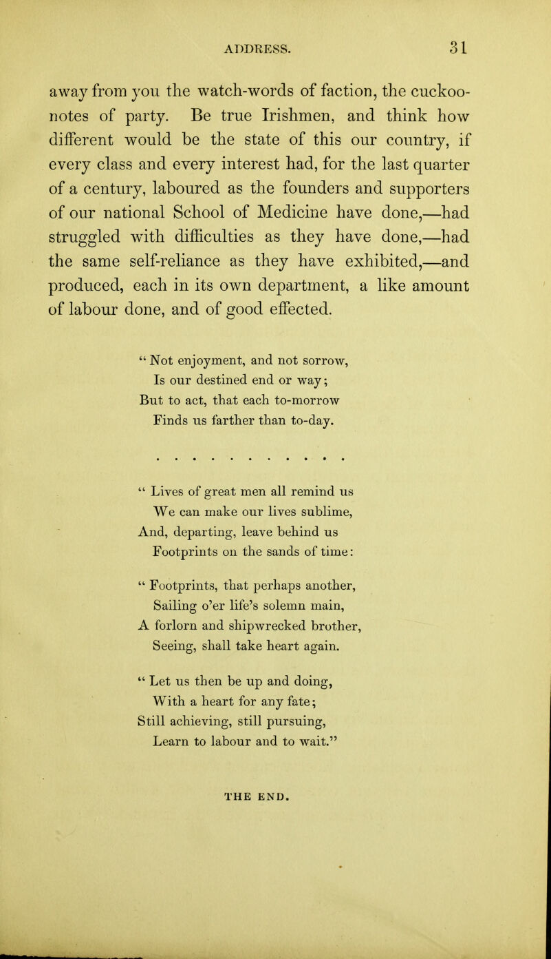 away from you the watch-words of faction, the cuckoo- notes of party. Be true Irishmen, and think how different would be the state of this our country, if every class and every interest had, for the last quarter of a century, laboured as the founders and supporters of our national School of Medicine have done,—had struggled wdth difficulties as they have done,—had the same self-reliance as they have exhibited,—and produced, each in its own department, a like amount of labour done, and of good effected.  Not enjoyment, and not sorrow, Is our destined end or way; But to act, that each to-morrow Finds us farther than to-day.  Lives of great men all remind us We can make our lives sublime, And, departing, leave behind us Footprints on the sands of time:  Footprints, that perhaps another, Sailing o'er life's solemn main, A forlorn and shipwrecked brother, Seeing, shall take heart again.  Let us then be up and doing, With a heart for any fate; Still achieving, still pursuing, Learn to labour and to wait. THE END.
