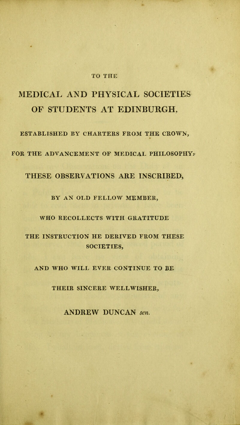 TO THE MEDICAL ANB PHYSICAL SOCIETIES OF STUDENTS AT EDINBURGH, ESTABLISHED BY CHARTERS FROM THE CROWK, FOR THE ADVANCEMENT aF MEDICAL PHILOSOPHYs THESE OBSERVATIONS ARE INSCRIBED^ BY AN OLD FELLOW MEMBER, WHO RECOLLECTS WITH GRATITUDE THE INSTRUCTION HE DERIVED FROM THESE SOCIETIES, AND WHO WILL EVER CONTINUE TO BE THEIR SINCERE WELLWISHER, ANDREW DUNCAN sen.