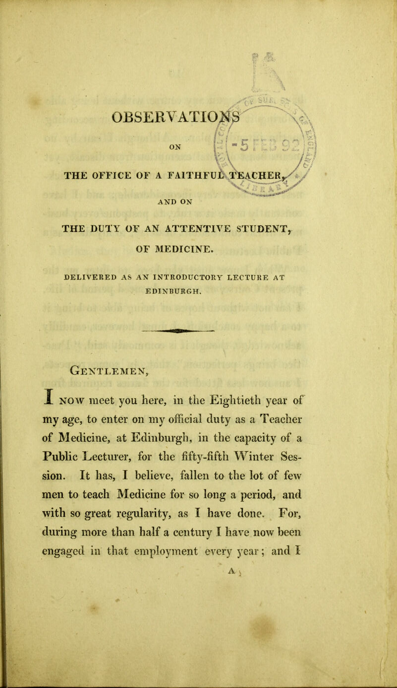 ON THE OFFICE OF A FAITHFU^ TK4CHERy-^ / THE DUTY OF AN ATTENTIVE STUDENT, DELIVERED AS AN INTRODUCTORY LECTURE AT Gentlemen, I NOAV meet you here, in the Eightieth year of my age, to enter on my official duty as a Teacher of Medicine, at Edinburgh, in the capacity of a Public Lecturer, for the fifty-fifth Winter Ses- sion. It has, I believe, fallen to the lot of few men to teach Medicine for so long a period, and with so great regularity, as I have done. For, during more than half a century I have now been engaged in that employment every year; and I AND ON OF MEDICINE. EDINBURGH.