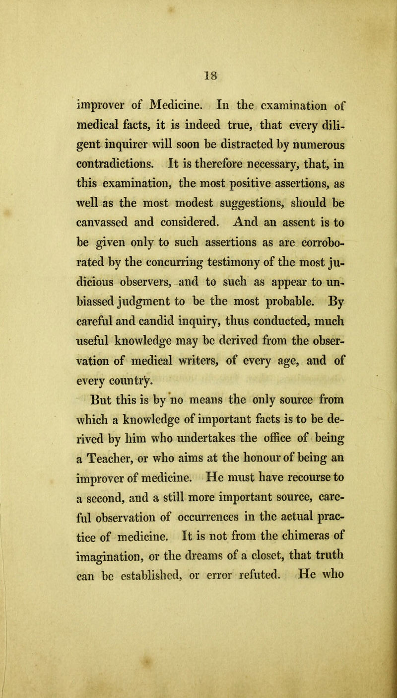 improver of Medicine. In the examination of medical facts, it is indeed true, that every dili- gent inquirer will soon be distracted by numerous contradictions. It is therefore necessary, that, in this examination, the most positive assertions, as well as the most modest suggestions, should be canvassed and considered. And an assent is to be given only to such assertions as are corrobo- rated by the concurring testimony of the most ju- dicious observers, and to such as appear to un- biassed judgment to be the most probable. By careful and candid inquiry, thus conducted, much useful knowledge may be derived from the obser- vation of medical writers, of every age, and of every country. But this is by no means the only source from which a knowledge of important facts is to be de- rived by him who undertakes the office of being a Teacher, or who aims at the honour of being an improver of medicine. He must have recourse to a second, and a still more important source, care- ful observation of occurrences in the actual prac- tice of medicine. It is not from the chimeras of imagination, or the dreams of a closet, that truth can be established, or error refuted. He who