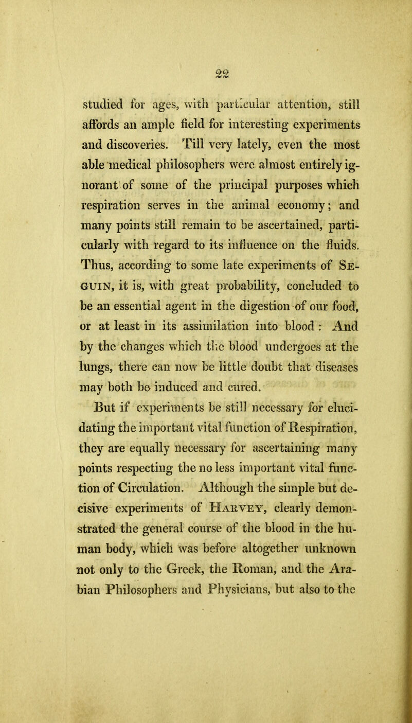 studied for ages, with particular attention, still affords an ample field for interesting experiments and discoveries. Till very lately, even the most able medical philosophers were almost entirely ig- norant of some of the principal purposes vyrhich respiration serves in the animal economy; and many points still remain to be ascertained, parti- cularly with regard to its influence on the fluids. Thus, according to some late experiments of Se- GUIN, it is, with great probability, concluded to be an essential agent in the digestion of our food, or at least in its assimilation into blood: And by the changes which tlie blood undergoes at the lungs, there can now be little doubt that diseases may both be induced and cured. But if experiments be still necessary for eluci- dating the important vital function of Respiration, they are equally necessary for ascertaining many points respecting the no less important vital func- tion of Circulation. Although the simple but de- cisive experiments of Harvey, clearly demon- strated the general course of the blood in the hu- man body, which was before altogether unknown not only to the Greek, the Roman, and the Ara- bian Philosophers and Physicians, but also to the