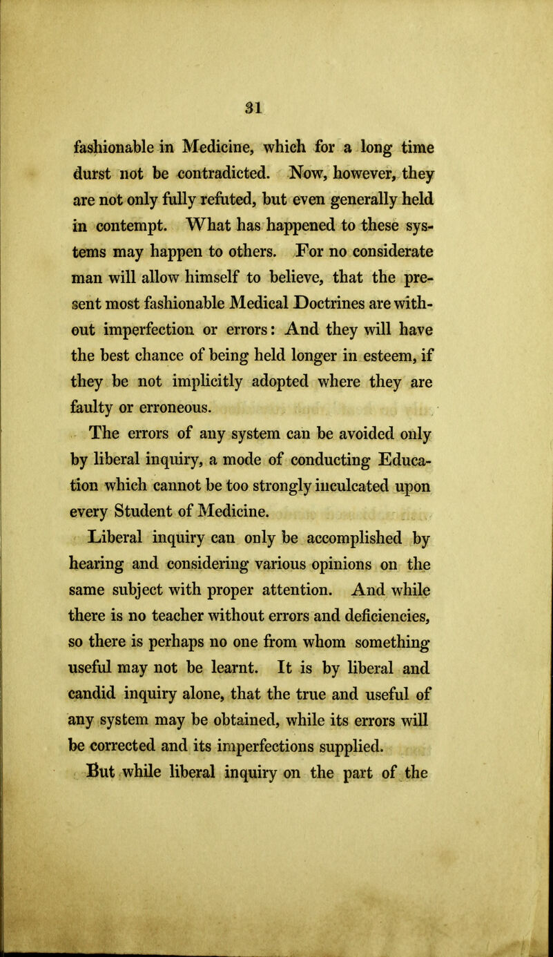 SI fashionable in Medicine, which for a long time durst not be contradicted. Now, however, they are not only fully refuted, but even generally held in contempt. What has happened to these sys- tems may happen to others. For no considerate man will allow himself to believe, that the pre- sent most fashionable Medical Doctrines are with- out imperfection or errors: And they will have the best chance of being held longer in esteem, if they be not implicitly adopted where they are faulty or erroneous. The errors of any system can be avoided only by liberal inquiry, a mode of conducting Educa- tion which cannot be too strongly inculcated upon every Student of Medicine. Liberal inquiry can only be accomplished by hearing and considering various opinions on the same subject with proper attention. And while there is no teacher without errors and deficiencies, so there is perhaps no one from whom something useful may not be learnt. It is by liberal and candid inquiry alone, that the true and useful of any system may be obtained, while its errors will be corrected and its imperfections supplied. But while liberal inquiry on the part of the