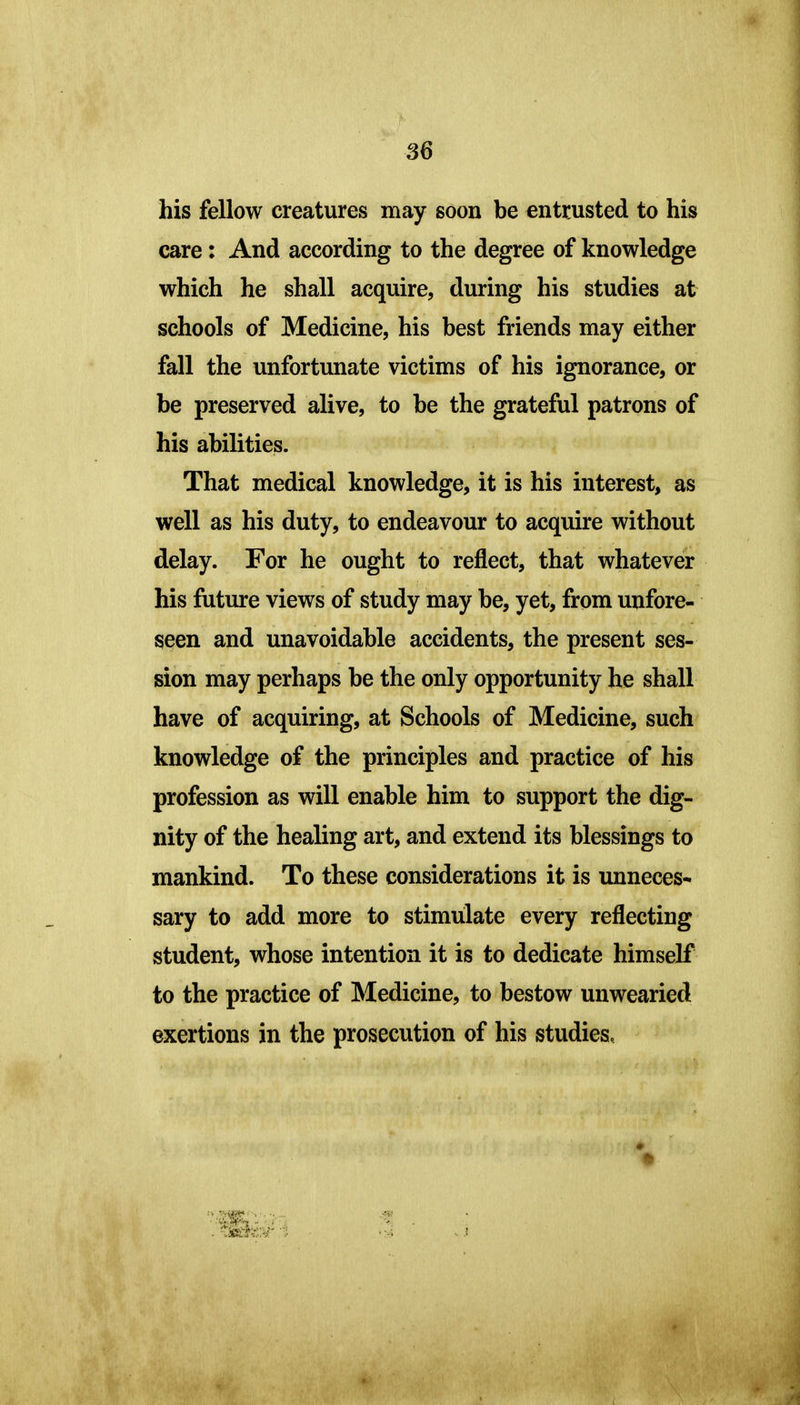 his fellow creatures may soon be entrusted to his care: And according to the degree of knowledge which he shall acquire, during his studies at schools of Medicine, his best friends may either fall the unfortunate victims of his ignorance, or be preserved alive, to be the grateful patrons of his abilities. That medical knowledge, it is his interest, as well as his duty, to endeavour to acquire without delay. For he ought to reflect, that whatever his future views of study may be, yet, from unfore- seen and unavoidable accidents, the present ses- sion may perhaps be the only opportunity he shall have of acquiring, at Schools of Medicine, such knowledge of the principles and practice of his profession as will enable him to support the dig- nity of the healing art, and extend its blessings to mankind. To these considerations it is unneces- sary to add more to stimulate every reflecting student, whose intention it is to dedicate himself to the practice of Medicine, to bestow unwearied exertions in the prosecution of his studies.