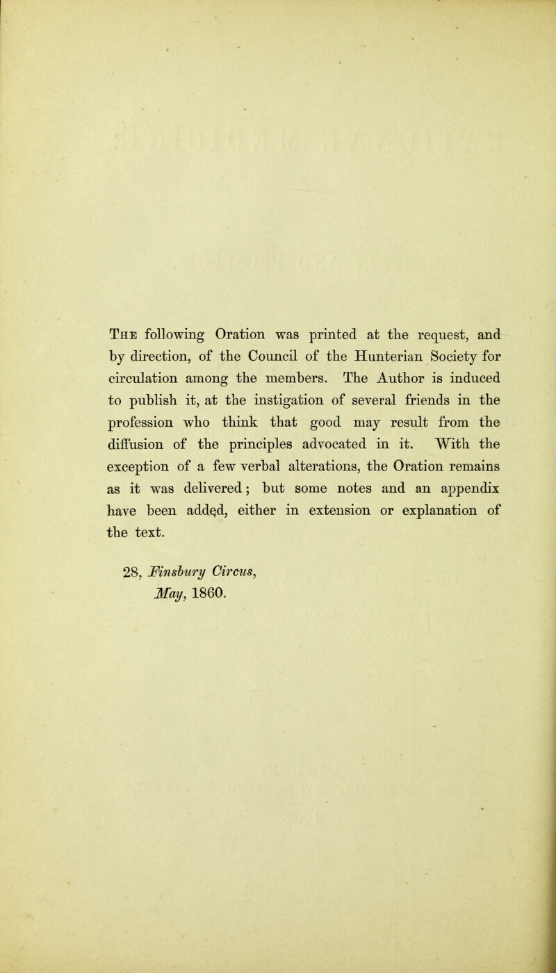 The following Oration was printed at the request, and by direction, of the Council of the Hunterian Society for circulation among the members. The Author is induced to publish it, at the instigation of several friends in the profession who think that good may result from the diffusion of the principles advocated in it. With the exception of a few verbal alterations, the Oration remains as it was delivered; but some notes and an appendix have been addqd, either in extension or explanation of the text. 28, Mnsbury Circus, May, 1860.