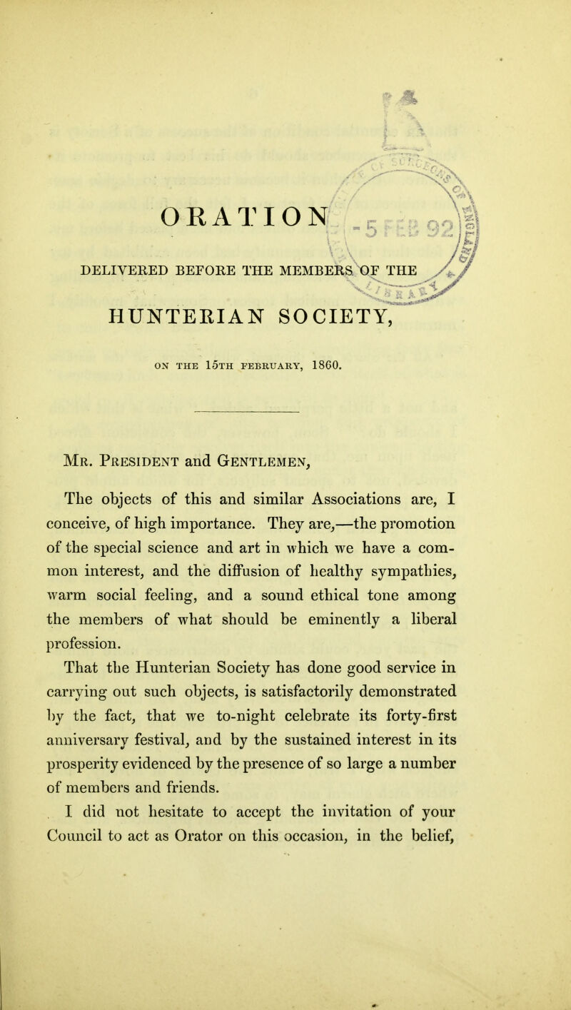 ORATION DELIVERED BEFORE THE MEMBERaXIF THE HUNTERIAN SOCIETY, ON THE 15th FEBRUARY, 1860. Mr. President and Gentlemen, The objects of this and similar Associations are, I conceive, of high importance. They are,—the promotion of the special science and art in which we have a com- mon interest, and the diffusion of healthy sympathies, warm social feeling, and a sound ethical tone among the members of what should be eminently a liberal profession. That the Hunterian Society has done good service in carrying out such objects, is satisfactorily demonstrated by the fact, that we to-night celebrate its forty-first anniversary festival, and by the sustained interest in its prosperity evidenced by the presence of so large a number of members and friends. I did not hesitate to accept the invitation of your Council to act as Orator on this occasion, in the belief,