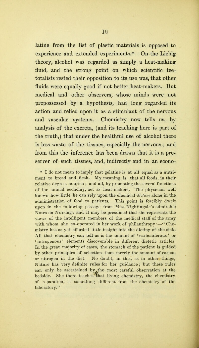 latine from the list of plastic materials is opposed to experience and extended experiments.* On the Liebig theory, alcohol was regarded as simply a heat-making fluid, and the strong point on which scientific tee- totalists rested their opposition to its use was, that other fluids were equally good if not better heat-makers. But medical and other observers, whose minds were not prepossessed by a hypothesis, had long regarded its action and relied upon it as a stimulant of the nervous and vascular systems. Chemistry now tells us, by analysis of the excreta, (and its teaching here is part of the truth,) that under the healthful use of alcohol there is less waste of the tissues, especially the nervous; and from this the inference has been drawn that it is a pre- server of such tissues, and, indirectly and in an econo- * I do not mean to imply that gelatine is at all equal as a nutri- ment to bread and flesh. My meaning is, that all foods, in their relative degree, nourish ; and all, by promoting the several functions of the animal economy, act as heat-makers. The physician well knows how little he can rely upon the chemical dictum alone in the administration of food to patients. This point is forcibly dwelt upon in the following passage from Miss Nightingale's admirable Notes on Nursing; and it may be presumed that she represents the views of the intelligent members of the medical staff of the army with whom she co-operated in her work of philanthropy:— Che- mistry has as yet afforded little insight into the dieting of the sick. All that chemistry can tell us is the amount of ' carboniferous ' or ' nitrogenous' elements discoverable in different dietetic articles. In the great majority of cases, the stomach of the patient is guided by other principles of selection than merely the amount of carbon or nitrogen in the diet. No doubt, in this, as in other things, Nature has very definite rules for her guidance ; but these rules can only be ascertained by,the most careful observation at the bedside. She there teaches'that living chemistry, the chemistry of reparation, is something different from the chemistry of the laboratory.