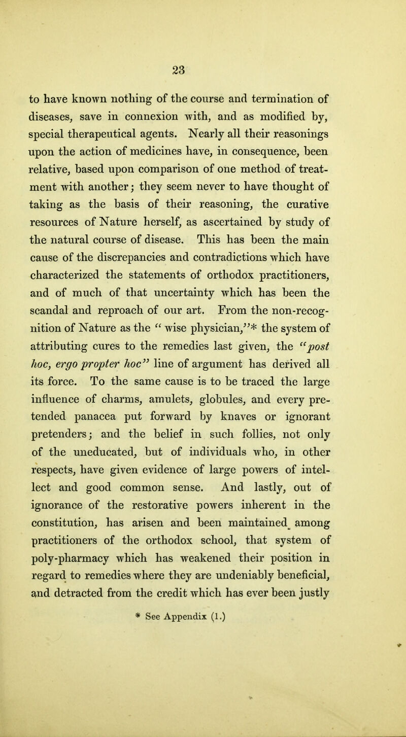 to have known nothing of the course and termination of diseases, save in connexion with, and as modified by, special therapeutical agents. Nearly all their reasonings upon the action of medicines have, in consequence, been relative, based upon comparison of one method of treat- ment with another; they seem never to have thought of taking as the basis of their reasoning, the curative resources of Nature herself, as ascertained by study of the natural course of disease. This has been the main cause of the discrepancies and contradictions which have characterized the statements of orthodox practitioners, and of much of that uncertainty which has been the scandal and reproach of our art. From the non-recog- nition of Nature as the  wise physician,^^* the system of attributing cures to the remedies last given, the ''post hoc, ergo propter hoc'^ line of argument has derived all its force. To the same cause is to be traced the large influence of charms, amulets, globules, and every pre- tended panacea put forward by knaves or ignorant pretenders; and the belief in such follies, not only of the uneducated, but of individuals who, in other respects, have given evidence of large powers of intel- lect and good common sense. And lastly, out of ignorance of the restorative powers inherent in the constitution, has arisen and been maintained^ among practitioners of the orthodox school, that system of poly-pharmacy which has weakened their position in regard to remedies where they are undeniably beneficial, and detracted from the credit which has ever been justly * See Appendix (1.)