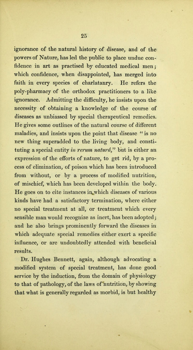 ignorance of the natural history of disease, and of the powers of Nature, has led the public to place undue con- fidence in art as practised by educated medical men; which confidence, when disappointed, has merged into faith in every species of charlatanry. He refers the poly-pharmacy of the orthodox practitioners to a like ignorance. Admitting the difficulty, he insists upon the necessity of obtaining a knowledge of the course of diseases as unbiassed by special therapeutical remedies. He gives some outlines of the natural course of different maladies, and insists upon the point that disease  is no new thing superadded to the living body, and consti- tuting a special entity in rerum naturd/' but is either an expression of the efforts of nature, to get rid, by a pro- cess of elimination, of poison which has been introduced from without, or by a process of modified nutrition, of mischief, which has been developed within the body. He goes on to cite instances in^.;which diseases of various kinds have had a satisfactory termination, where either no special treatment at all, or treatment which every sensible man would recognize as inert, has been adopted; and he also brings prominently forward the diseases in which adequate special remedies either exert a specific influence, or are undoubtedly attended with beneficial results. Dr. Hughes Bennett, again, although advocating a modified system of special treatment, has done good service by the induction, from the domain of physiology to that of pathology, of the laws of lautrition, by showing that what is generally regarded as morbid, is but healthy