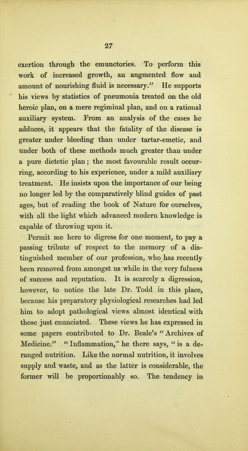 exertion through the emunctories. To perform this work of increased growth, an augmented flow and amount of nourishing fluid is necessary/^ He supports his views by statistics of pneumonia treated on the old heroic plan, on a mere regiminal plan, and on a rational auxiliary system. From an analysis of the cases he adduces, it appears that the fatality of the disease is greater under bleeding than under tartar-emetic, and under both of these methods much greater than under a pure dietetic plan; the most favourable result occur- ring, according to his experience, under a mild auxiliary treatment. He insists upon the importance of our being no longer led by the comparatively blind guides of past ages, but of reading the book of Nature for ourselves, with all the light which advanced modern knowledge is capable of throwing upon it. Permit me here to digress for one moment, to pay a passing tribute of respect to the memory of a dis- tinguished member of our profession, who has recently been removed from amongst us while in the very fulness of success and reputation. It is scarcely a digression, however, to notice the late Dr. Todd in this place, because his preparatory physiological researches had led him to adopt pathological views almost identical with those just enunciated. These views he has expressed in some papers contributed to Dr. Beale^s '^Archives of Medicine.^'  Inflammation, he there says,  is a de- ranged nutrition. Like the normal nutrition, it involves supply and waste, and as the latter is considerable, the former will be proportionably so. The tendency in