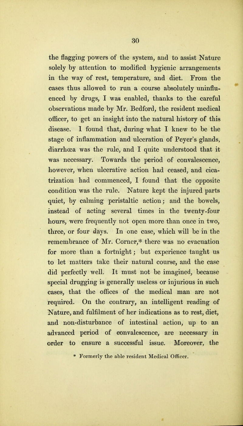 the flagging powers of the system^ and to assist Nature solely by attention to modified hygienic arrangements in the way of rest, temperature, and diet. From the cases thus allowed to run a course absolutely iminflu- enced by drugs, I was enabled, thanks to the careful observations made by Mr. Bedford, the resident medical ofiicer, to get an insight into the natural history of this disease. 1 found that, during what I knew to be the stage of inflammation and ulceration of Peyer's glands, diarrhoea was the rule, and I quite understood that it was necessary. Towards the period of convalescence, however, when ulcerative action had ceased, and cica- trization had commenced, I found that the opposite condition was the rule. Nature kept the injured parts quiet, by calming peristaltic action; and the bowels, instead of acting several times in the twenty-four hours, were frequently not open more than once in two, three, or four days. In one case, which will be in the remembrance of Mr. Corner,* there was no evacuation for more than a fortnight; but experience taught us to let matters take their natural course, and the case did perfectly well. It must not be imagined, because special drugging is generally useless or injurious in such cases, that the offices of the medical man are not required. On the contrary, an intelligent reading of Nature, and fulfilment of her indications as to rest, diet, and non-disturbance of intestinal action, up to an advanced period of convalescence, are necessary in order to ensure a successful issue. Moreover, the * Formerly the able resident Medical Officer.