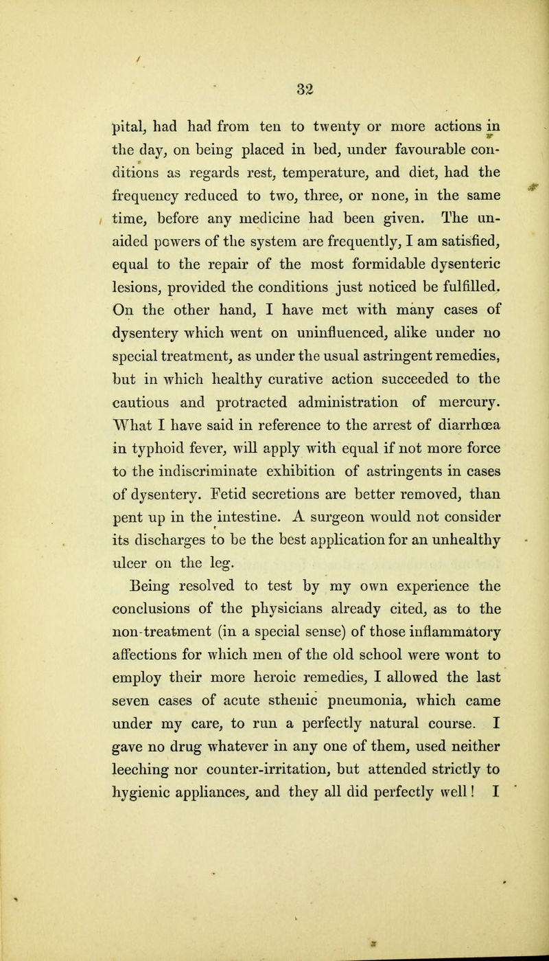 pital, had had from ten to twenty or more actions in the day, on being placed in bed, under favourable con- ditions as regards rest, temperature, and diet, had the frequency reduced to two, three, or none, in the same time, before any medicine had been given. The un- aided powers of the system are frequently, I am satisfied, equal to the repair of the most formidable dysenteric lesions, provided the conditions just noticed be fulfilled. On the other hand, I have met with many cases of dysentery which went on uninfluenced, alike under no special treatment, as under the usual astringent remedies, but in which healthy curative action succeeded to the cautious and protracted administration of mercury. What I have said in reference to the arrest of diarrhoea in typhoid fever, will apply with equal if not more force to the indiscriminate exhibition of astringents in cases of dysentery. Fetid secretions are better removed, than pent up in the intestine. A surgeon would not consider its discharges to be the best application for an unhealthy ulcer on the leg. Being resolved to test by my own experience the conclusions of the physicians already cited, as to the non-treatment (in a special sense) of those inflammatory aff'ections for which men of the old school were wont to employ their more heroic remedies, I allowed the last seven cases of acute sthenic pneumonia, which came under my care, to run a perfectly natural course. I gave no drug whatever in any one of them, used neither leeching nor counter-irritation, but attended strictly to hygienic appliances, and they all did perfectly well! I