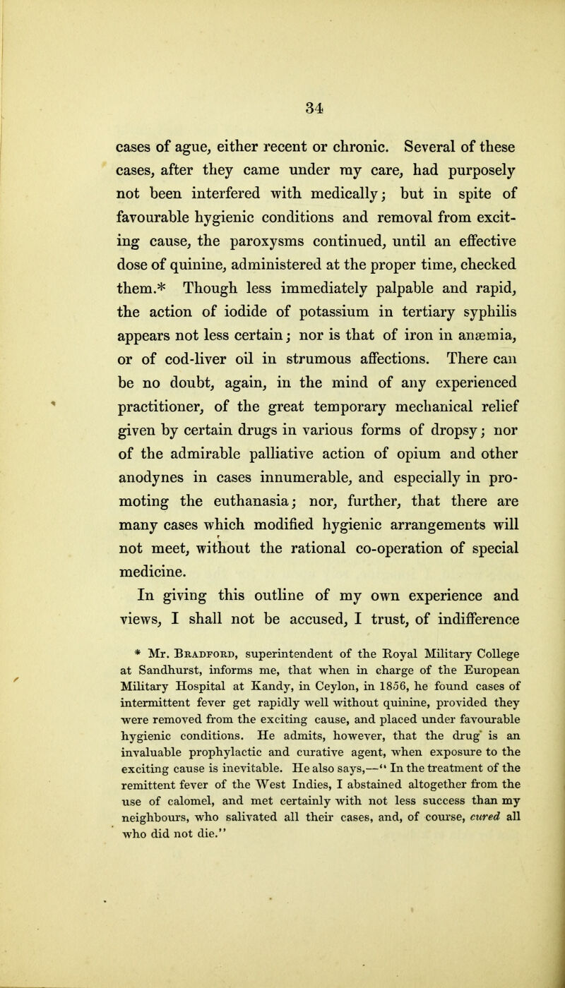 cases of ague, either recent or chronic. Several of these cases, after they came under ray care, had purposely not been interfered with medically; but in spite of favourable hygienic conditions and removal from excit- ing cause, the paroxysms continued, until an effective dose of quinine, administered at the proper time, checked them.* Though less immediately palpable and rapid, the action of iodide of potassium in tertiary syphilis appears not less certain; nor is that of iron in anaemia, or of cod-liver oil in strumous affections. There can be no doubt, again, in the mind of any experienced practitioner, of the great temporary mechanical relief given by certain drugs in various forms of dropsy; nor of the admirable palliative action of opium and other anodynes in cases innumerable, and especially in pro- moting the euthanasia; nor, further, that there are many cases vt^hich modified hygienic arrangements will not meet, without the rational co-operation of special medicine. In giving this outline of my own experience and views, I shall not be accused, I trust, of indifference * Mr. Bradford, superintendent of th.e Royal Military College at Sandhurst, informs me, that when in charge of the European Military Hospital at Kandy, in Ceylon, in 1856, he found cases of intermittent fever get rapidly well without qumine, provided they were removed from the exciting cause, and placed under favourable hygienic conditions. He admits, however, that the drug' is an invaluable prophylactic and curative agent, when exposure to the exciting cause is inevitable. He also says,—*' In the treatment of the remittent fever of the West Indies, I abstained altogether from the use of calomel, and met certainly with not less success than my neighbours, who salivated all their cases, and, of course, cured all who did not die.