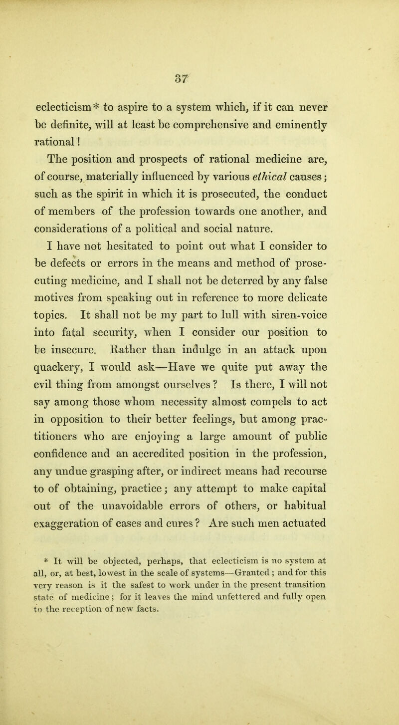 eclecticism * to aspire to a system which, if it can never be definite, will at least be comprehensive and eminently rational! The position and prospects of rational medicine are, of course, materially influenced by various ethical causes; such as the spirit in which it is prosecuted, the conduct of members of the profession towards one another, and considerations of a political and social nature. I have not hesitated to point out what I consider to be defects or errors in the means and method of prose- cuting medicine, and I shall not be deterred by any false motives from speaking out in reference to more delicate topics. It shall not be my part to lull with siren-voice into fatal security, when I consider our position to be insecure. Rather than indulge in an attack upon quackery, I would ask—Have we quite put away the evil thing from amongst ourselves ? Is there, I will not say among those whom necessity almost compels to act in opposition to their better feelings, but among prac- titioners who are enjoying a large amount of public confidence and an accredited position in the profession, any undue grasping after, or indirect means had recourse to of obtaining, practice; any attempt to make capital out of the unavoidable errors of others, or habitual exaggeration of cases and cures ? Are such men actuated * It will be objected, perhaps, that eclecticism is no system at all, or, at best, lowest in the scale of systems—Granted ; and for this very reason is it the safest to work under in the present transition state of medicine ; for it leaves the mind unfettered and fully open to the reception of new facts.