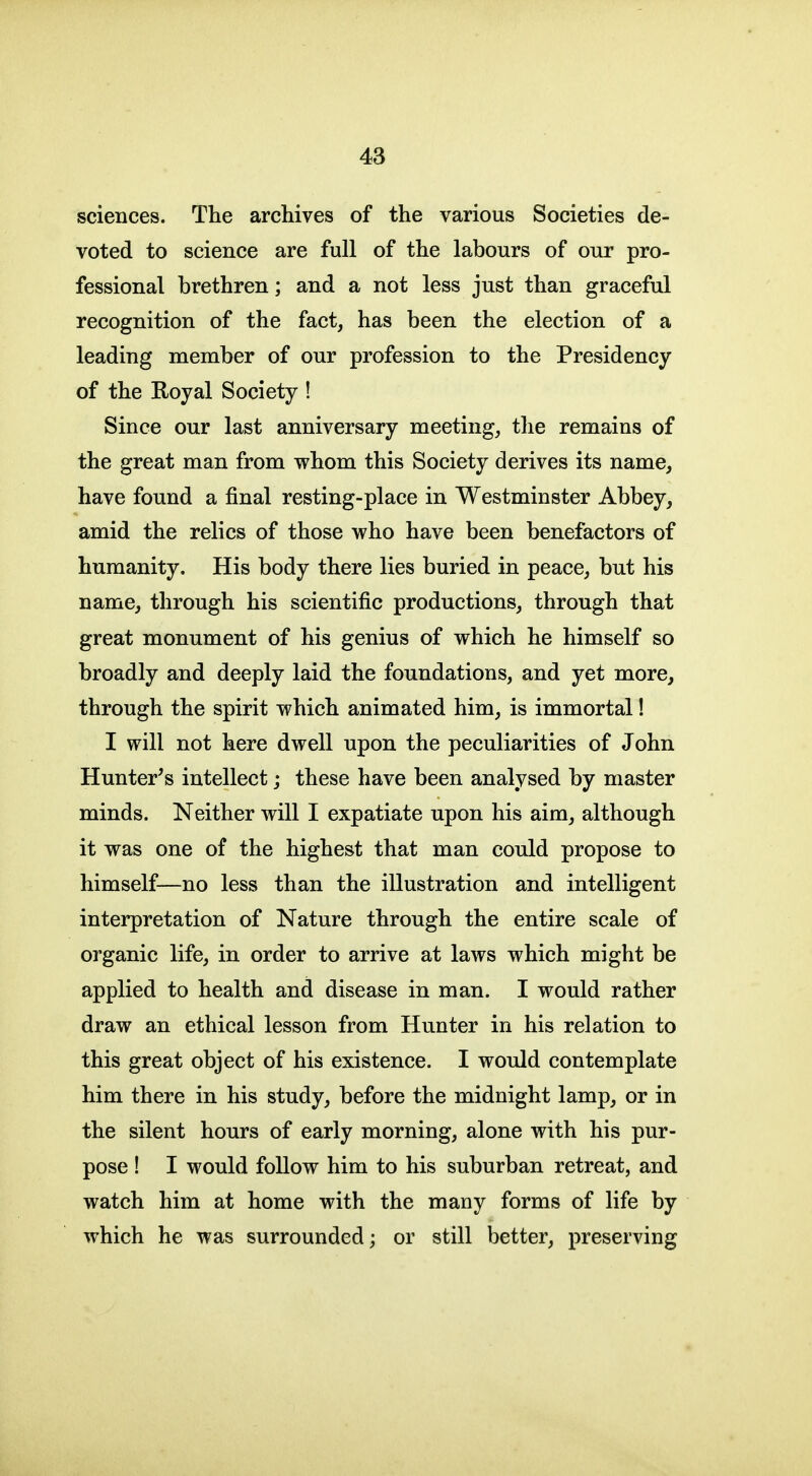 sciences. The archives of the various Societies de- voted to science are full of the labours of our pro- fessional brethren; and a not less just than graceful recognition of the fact, has been the election of a leading member of our profession to the Presidency of the Royal Society ! Since our last anniversary meeting, the remains of the great man from whom this Society derives its name, have found a final resting-place in Westminster Abbey, amid the relics of those who have been benefactors of humanity. His body there lies buried in peace, but his name, through his scientific productions, through that great monument of his genius of which he himself so broadly and deeply laid the foundations, and yet more, through the spirit which animated him, is immortal! I will not here dwell upon the peculiarities of John Hunter's intellect; these have been analysed by master minds. Neither will I expatiate upon his aim, although it was one of the highest that man could propose to himself—no less than the illustration and intelligent interpretation of Nature through the entire scale of organic life, in order to arrive at laws which might be applied to health and disease in man. I would rather draw an ethical lesson from Hunter in his relation to this great object of his existence. I would contemplate him there in his study, before the midnight lamp, or in the silent hours of early morning, alone with his pur- pose ! I would follow him to his suburban retreat, and watch him at home with the many forms of life by which he was surrounded; or still better, preserving