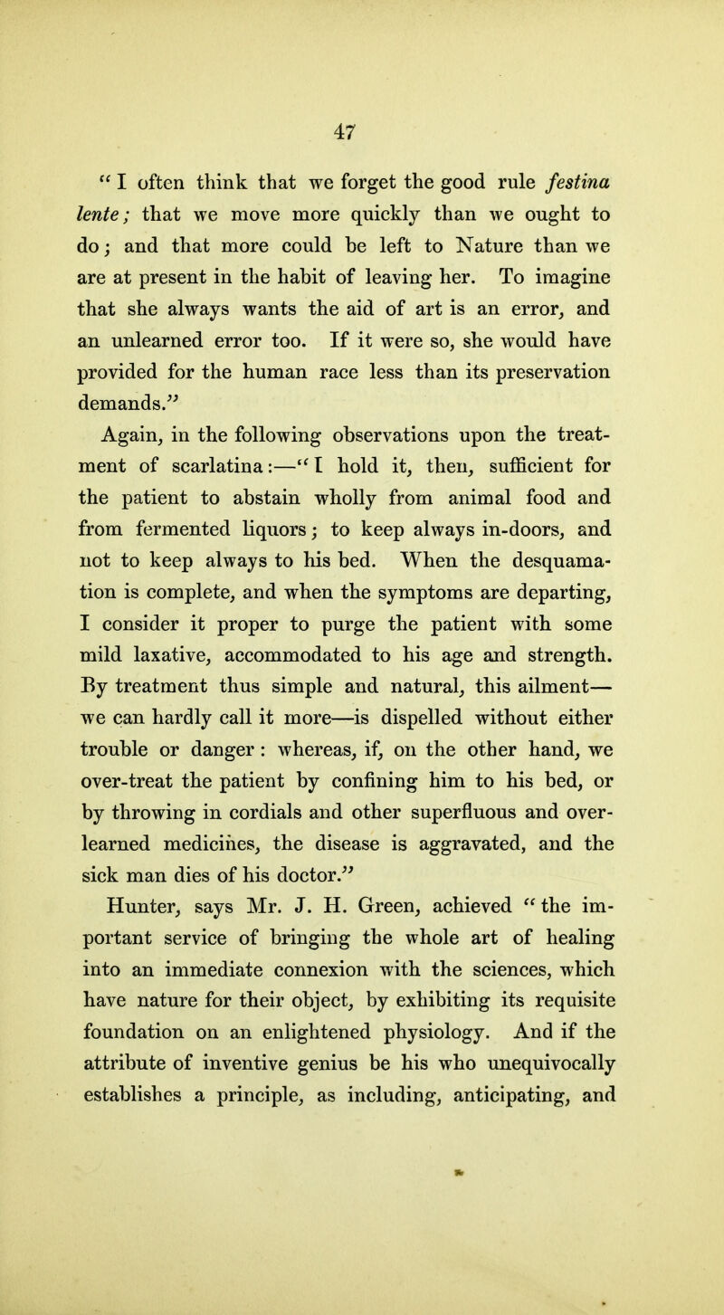  I often think that we forget the good rule festina lente; that we move more quickly than we ought to do; and that more could be left to Nature than we are at present in the habit of leaving her. To imagine that she always wants the aid of art is an error, and an unlearned error too. If it were so, she would have provided for the human race less than its preservation demands.^^ Again, in the following observations upon the treat- ment of scarlatina:—I hold it, then, sufficient for the patient to abstain wholly from animal food and from fermented liquors; to keep always in-doors, and not to keep always to his bed. When the desquama- tion is complete, and when the symptoms are departing, I consider it proper to purge the patient with some mild laxative, accommodated to his age and strength. By treatment thus simple and natural, this ailment— we can hardly call it more—is dispelled without either trouble or danger: whereas, if, on the other hand, we over-treat the patient by confining him to his bed, or by throwing in cordials and other superfluous and over- learned medicines, the disease is aggravated, and the sick man dies of his doctor.^' Hunter, says Mr. J. H. Green, achieved  the im- portant service of bringing the whole art of healing into an immediate connexion with the sciences, which have nature for their object, by exhibiting its requisite foundation on an enlightened physiology. And if the attribute of inventive genius be his who unequivocally establishes a principle, as including, anticipating, and