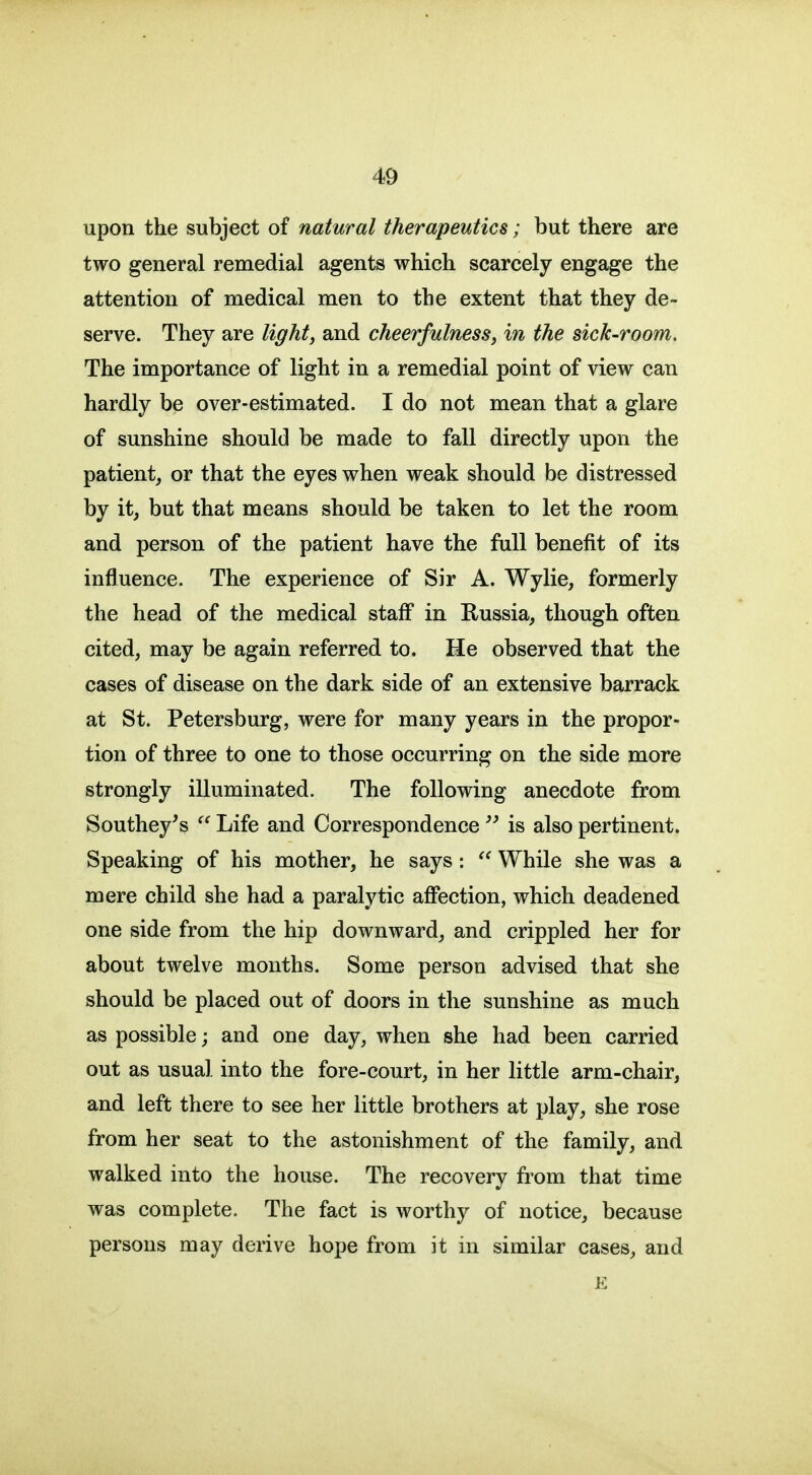 upon the subject of natural therapeutics; but there are two general remedial agents which scarcely engage the attention of medical men to the extent that they de- serve. They are light, and cheerfulness, in the sick-room. The importance of light in a remedial point of view can hardly be over-estimated. I do not mean that a glare of sunshine should be made to fall directly upon the patient, or that the eyes when weak should be distressed by it, but that means should be taken to let the room and person of the patient have the full benefit of its influence. The experience of Sir A. Wylie, formerly the head of the medical staff in Russia, though often cited, may be again referred to. He observed that the cases of disease on the dark side of an extensive barrack at St. Petersburg, were for many years in the propor- tion of three to one to those occurring on the side more strongly illuminated. The following anecdote from Southey's Life and Correspondence  is also pertinent. Speaking of his mother, he says: While she was a mere child she had a paralytic affection, which deadened one side from the hip downward, and crippled her for about twelve months. Some person advised that she should be placed out of doors in the sunshine as much as possible; and one day, when she had been carried out as usual into the fore-court, in her little arm-chair, and left there to see her little brothers at play, she rose from her seat to the astonishment of the family, and walked into the house. The recovery from that time was complete. The fact is worthy of notice, because persons may derive hope from it in similar cases, and E