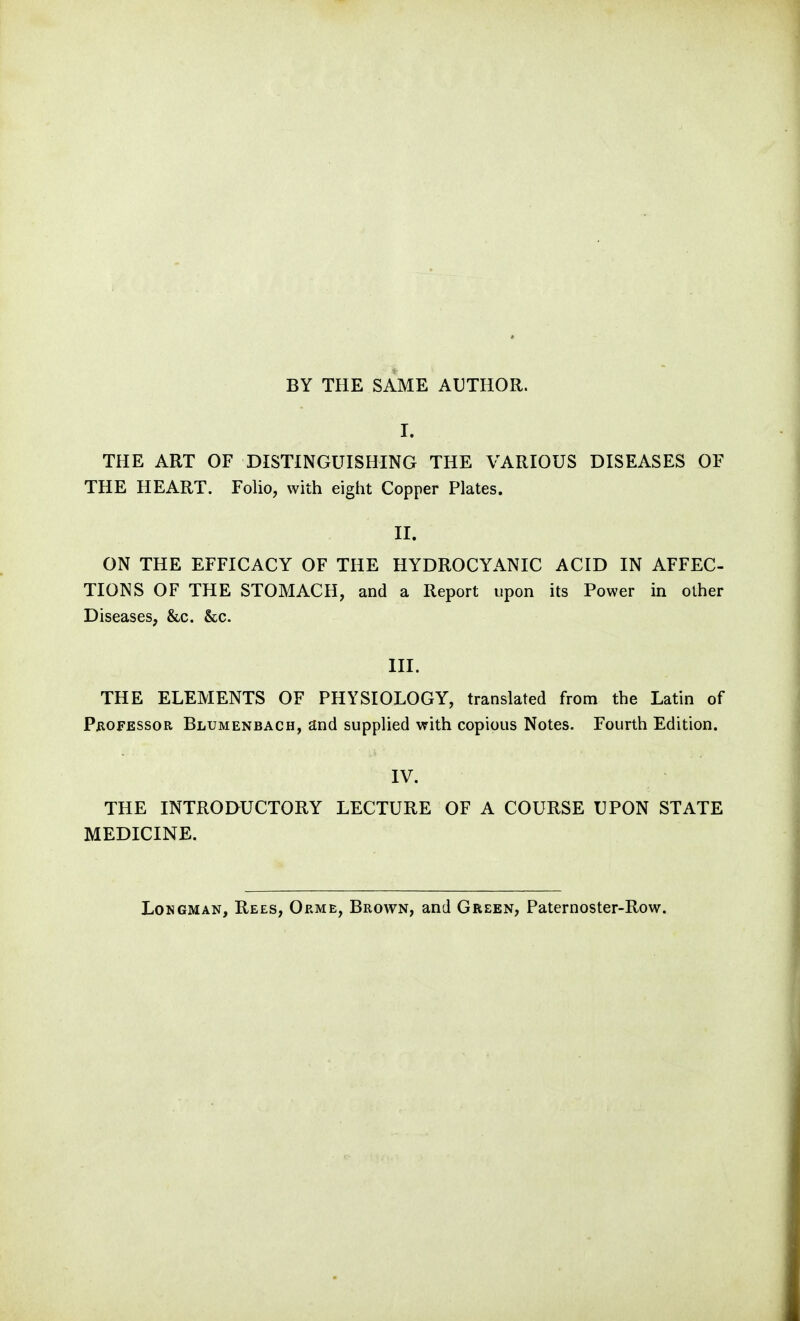 BY THE SAME AUTHOR. I. THE ART OF DISTINGUISHING THE VARIOUS DISEASES OF THE HEART. Folio, with eight Copper Plates. II. ON THE EFFICACY OF THE HYDROCYANIC ACID IN AFFEC- TIONS OF THE STOMACH, and a Report upon its Power in other Diseases, &c. &c. III. THE ELEMENTS OF PHYSIOLOGY, translated from the Latin of P^ioFESSOR Blumenbach, and supplied with copious Notes. Fourth Edition. IV. THE INTRODUCTORY LECTURE OF A COURSE UPON STATE MEDICINE. Longman, Rees, Orme, Brown, and Green, Paternoster-Row.