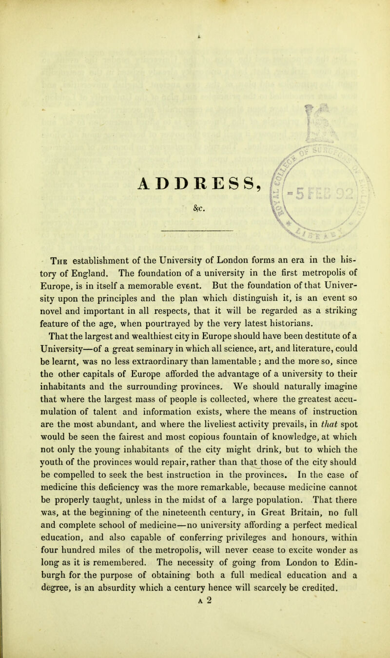 The establishment of the University of London forms an era in the his- tory of England. The foundation of a university in the first metropolis of Europe, is in itself a memorable event. But the foundation of that Univer- sity upon the principles and the plan which distinguish it, is an event so novel and important in all respects, that it will be regarded as a striking feature of the age, when pourtrayed by the very latest historians. That the largest and wealthiest city in Europe should have been destitute of a University—of a great seminary in which all science, art, and literature, could be learnt, was no less extraordinary than lamentable; and the more so, since the other capitals of Europe afforded the advantage of a university to their inhabitants and the surrounding provinces. We should naturally imagine that where the largest mass of people is collected, where the greatest accu- mulation of talent and information exists, where the means of instruction are the most abundant, and where the liveliest activity prevails, in that spot would be seen the fairest and most copious fountain of knowledge, at which not only the young inhabitants of the city might drink, but to which the youth of the provinces would repair, rather than that those of the city should be compelled to seek the best instruction in the provinces. In the case of medicine this deficiency was the more remarkable, because medicine cannot be properly taught, unless in the midst of a large population. That there was, at the beginning of the nineteenth century, in Great Britain, no full and complete school of medicine—no university affording a perfect medical education, and also capable of conferring privileges and honours, within four hundred miles of the metropolis, will never cease to excite wonder as long as it is remembered. The necessity of going from London to Edin- burgh for the purpose of obtaining both a full medical education and a degree, is an absurdity which a century hence will scarcely be credited. A 2