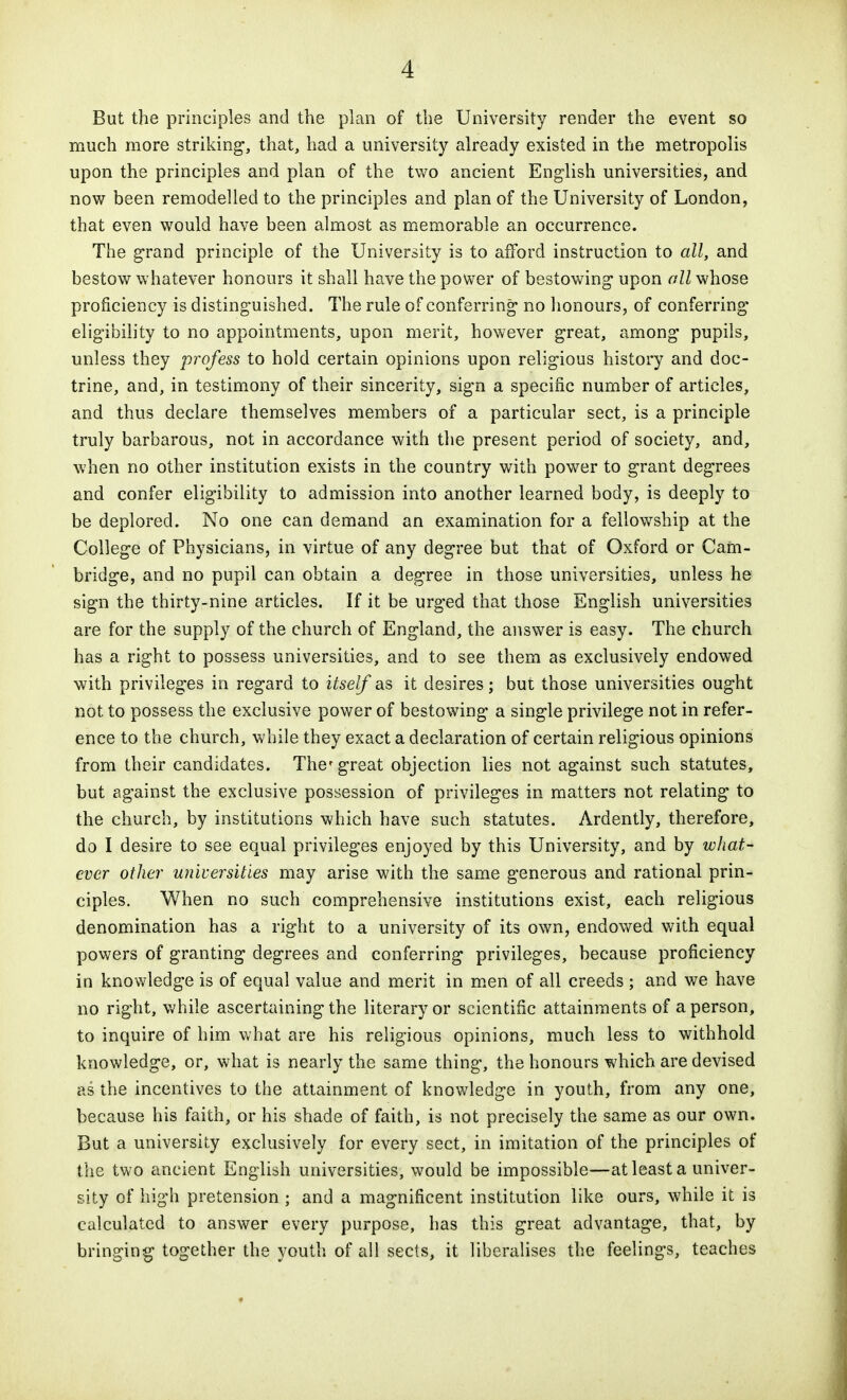 But the principles and the plan of the University render the event so much more striking, that, had a university already existed in the metropolis upon the principles and plan of the tv^o ancient English universities, and now been remodelled to the principles and plan of the University of London, that even would have been almost as memorable an occurrence. The g-rand principle of the University is to afford instruction to all, and bestow whatever honours it shall have the power of bestowing upon all whose proficiency is distinguished. The rule of conferring no honours, of conferring eligibility to no appointments, upon merit, however great, among pupils, unless they profess to hold certain opinions upon religious history and doc- trine, and, in testimony of their sincerity, sign a specific number of articles, and thus declare themselves members of a particular sect, is a principle truly barbarous, not in accordance with the present period of society, and, when no other institution exists in the country with power to grant degrees and confer eligibility to admission into another learned body, is deeply to be deplored. No one can demand an examination for a fellowship at the College of Physicians, in virtue of any degree but that of Oxford or Carn- bridge, and no pupil can obtain a degree in those universities, unless he sign the thirty-nine articles. If it be urged that those English universities are for the supply of the church of England, the answer is easy. The church has a right to possess universities, and to see them as exclusively endowed with privileges in regard to itself as it desires; but those universities ought not to possess the exclusive power of bestowing a single privilege not in refer- ence to the church, while they exact a declaration of certain religious opinions from their candidates. The'great objection lies not against such statutes, but against the exclusive possession of privileges in matters not relating to the church, by institutions which have such statutes. Ardently, therefore, do I desire to see equal privileges enjoyed by this University, and by wliat- ever other universities may arise with the same generous and rational prin- ciples. When no such comprehensive institutions exist, each religious denomination has a right to a university of its own, endowed with equal powers of granting degrees and conferring privileges, because proficiency in knowledge is of equal value and merit in m.en of all creeds ; and we have no right, v.'hile ascertaining the literary or scientific attainments of a person, to inquire of him what are his religious opinions, much less to withhold knowledge, or, what is nearly the same thing, the honours which are devised as the incentives to the attainment of knowledge in youth, from any one, because his faith, or his shade of faith, is not precisely the same as our own. But a university exclusively for every sect, in imitation of the principles of the two ancient English universities, would be impossible—at least a univer- sity of high pretension ; and a magnificent institution like ours, while it is calculated to answer every purpose, has this great advantage, that, by bringing together the youth of ail sects, it liberalises the feelings, teaches