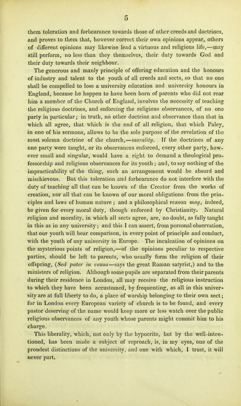them toleration and forbearance towards those of other creeds and doctrines, and proves to them that, however correct their own opinions appear, others of different opinions may likewise lead a virtuous and religious life,—may- still perform, no less than they themselves, their duty towards God and their duty towards their neig-hbour. The generous and manly principle of offering education and the honours of industry and talent to the youth of all creeds and sects, so that no one shall be compelled to lose a university education and university honours in England, because he happen to have been born of parents who did not rear him a member of the Church of England, involves the necessity of teaching the religious doctrines, and enforcing the religious observances, of no one party in particular; in truth, no other doctrine and observance than that in which all agree, that which is the end of all religion, that which Paley, in one of his sermons, allows to be the sole purpose of the revelation of the most solemn doctrine of the church,—morality. If the doctrines of any one party were taught, or its observances enforced, every other party, how- ever small and singular, would have a right to demand a theological pro- fessorship and religious observances for its youth ; and, to say nothing of the impracticabiHty of the thing, such an arrangement would be absurd and mischievous. But this toleration and forbearance do not interfere with the duty of teaching all that can be known of the Creator from the works of creation, nor all that can be known of our moral obligations from the prin- ciples and laws of human nature ; and a philosophical reason waz/, indeed, be given for every moral duty, though enforced by Christianity. Natural religion and morality, in which all sects agree, are, no doubt, as fully taught in this as in any university; and this I can assert, from personal observation, that our youth will bear comparison, in every point of principle and conduct, with the youth of any university in Europe. The inculcation of opinions on the mysterious points of religion,—of the opinions peculiar to respective parties, should be left to parents, who usually form the religion of their offspring, (Seel pater in causa—says the great Roman satyrist,) and to the ministers of religion. Although some pupils are separated from their parents during their residence in London, all may receive the religious instruction to which they have been accustomed, by frequenting, as all in this univer- sity are at full liberty to do, a place of worship belonging to their own sect; for in London every European variety of church is to be found, and every pastor deserving of the name would keep more or less watch over the public religious observances of any youth whose parents might commit him to his charge. This liberality, which, not only by the hypocrite, but by the well-inten- tioned, has been made a subject of reproach, is, in my eyes, one of the proudest distinctions of the university, and one with which, I trust, it will never part.